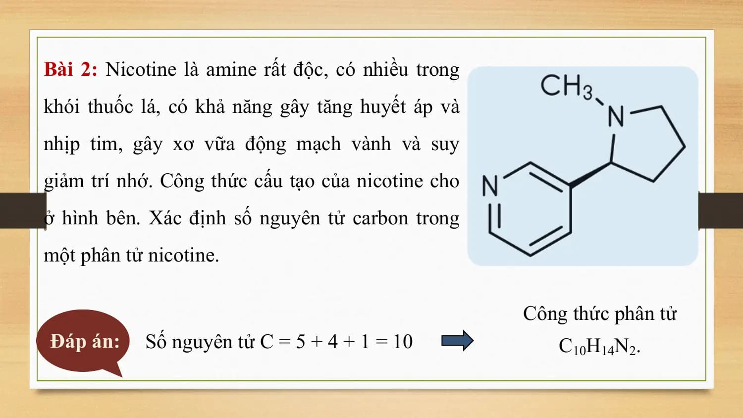 Bài 2: Nicotine là amine rất độc, có nhiều trong
khói thuốc lá, có khả năng gây tăng huyết áp và
nhịp tim, gây xơ vữa động mạch vành và suy
giảm trí nhớ. Công thức cấu tạo của nicotine cho
ở hình bên. Xác định số nguyên tử carbon trong
một phân tử nicotine.

 Công thức phân tử
Đáp án: Số nguyên tử C = 5 + 4 + 1 = 10 C10H14N2.