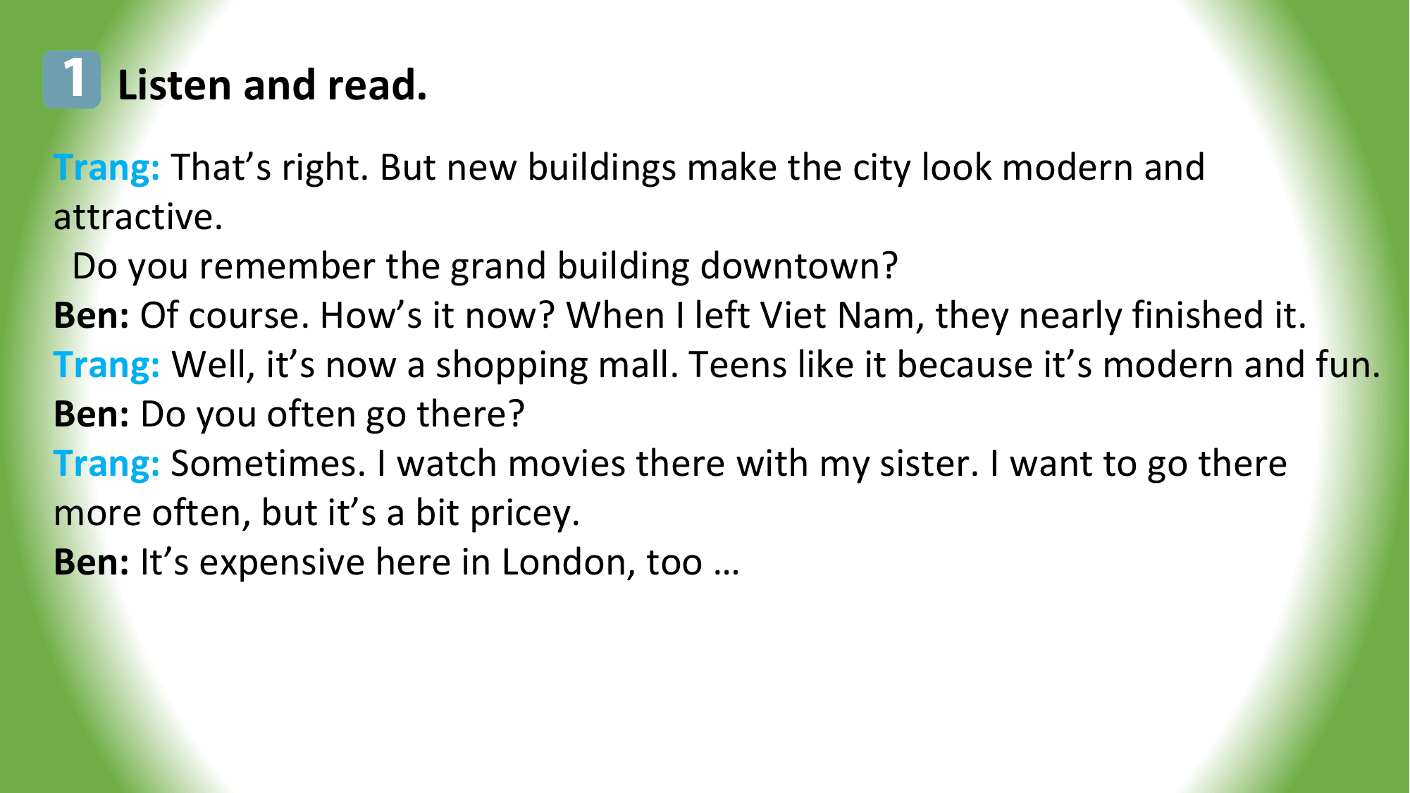 1 Listen and read.
Trang: That’s right. But new buildings make the city look modern and
attractive.
 Do you remember the grand building downtown?
Ben: Of course. How’s it now? When I left Viet Nam, they nearly finished it.
Trang: Well, it’s now a shopping mall. Teens like it because it’s modern and fun.
Ben: Do you often go there?
Trang: Sometimes. I watch movies there with my sister. I want to go there
more often, but it’s a bit pricey.
Ben: It’s expensive here in London, too …