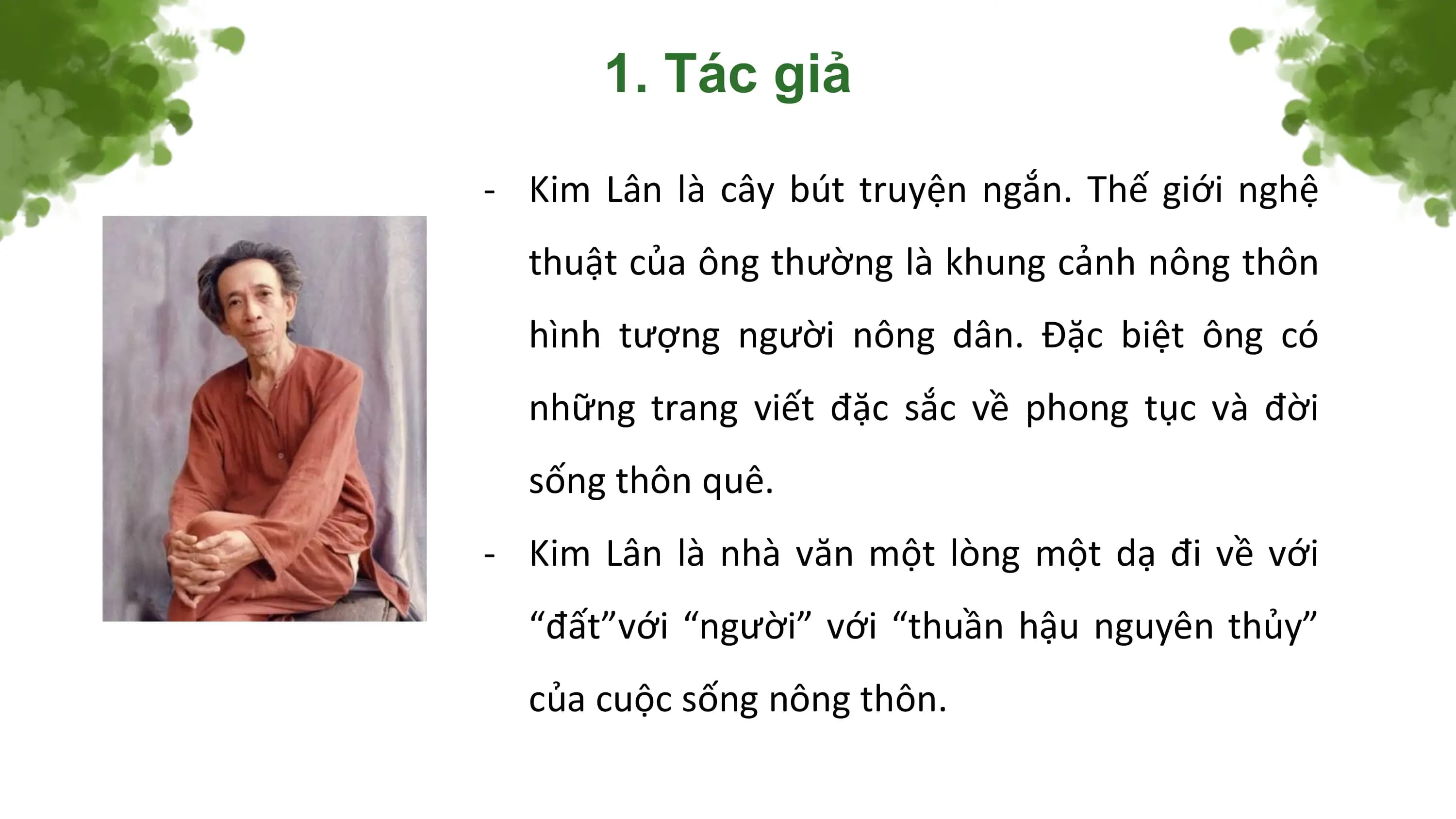 1. Tác giả

- Kim Lân là cây bút truyện ngắn. Thế giới nghệ
 thuật của ông thường là khung cảnh nông thôn
 hình tượng người nông dân. Đặc biệt ông có
 những trang viết đặc sắc về phong tục và đời
 sống thôn quê.
- Kim Lân là nhà văn một lòng một dạ đi về với
 “đất”với “người” với “thuần hậu nguyên thủy”
 của cuộc sống nông thôn.