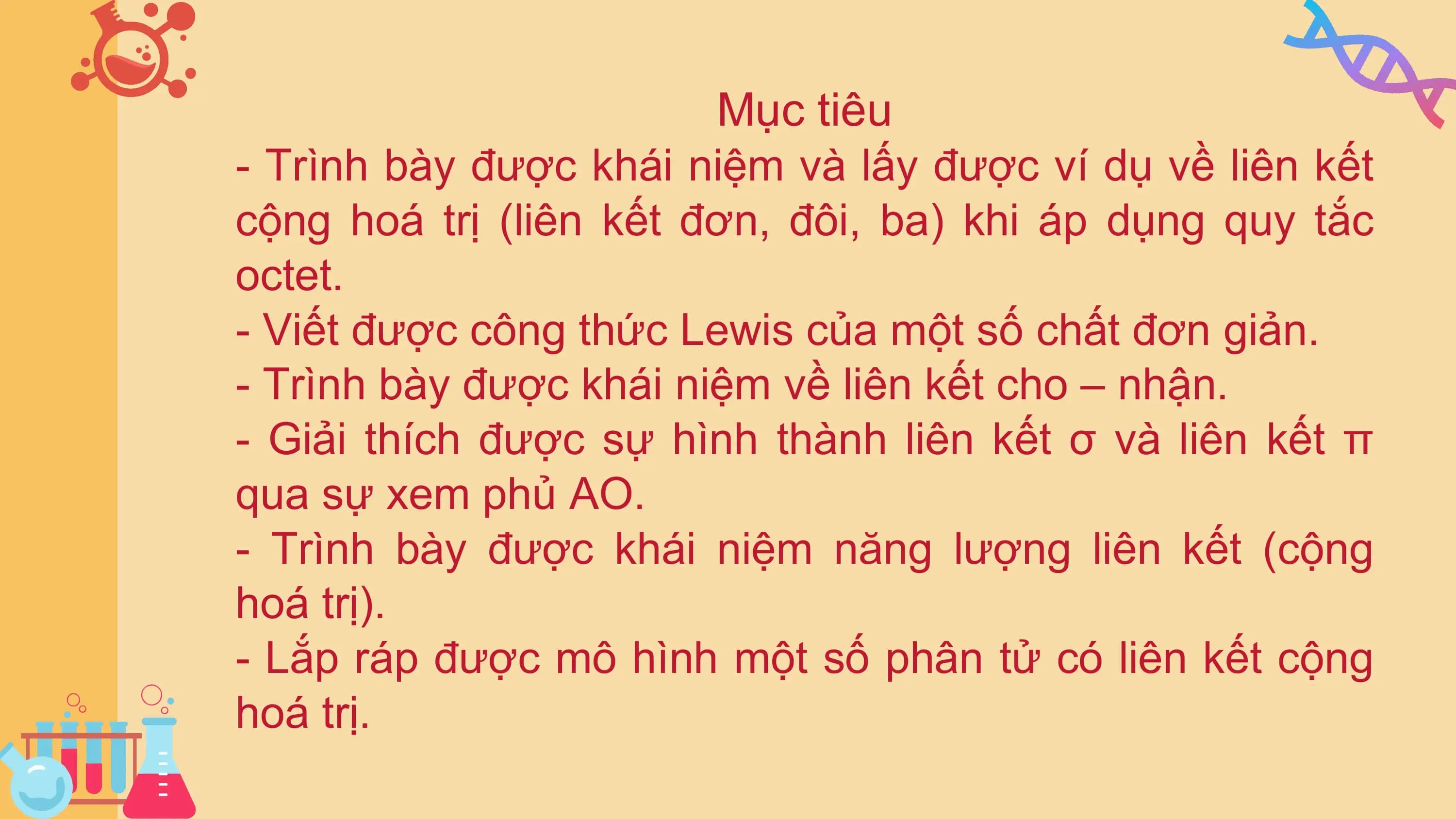 Mục tiêu
- Trình bày được khái niệm và lấy được ví dụ về liên kết
cộng hoá trị (liên kết đơn, đôi, ba) khi áp dụng quy tắc
octet.
- Viết được công thức Lewis của một số chất đơn giản.
- Trình bày được khái niệm về liên kết cho – nhận.
- Giải thích được sự hình thành liên kết σ và liên kết π
qua sự xem phủ AO.
- Trình bày được khái niệm năng lượng liên kết (cộng
hoá trị).
- Lắp ráp được mô hình một số phân tử có liên kết cộng
hoá trị.