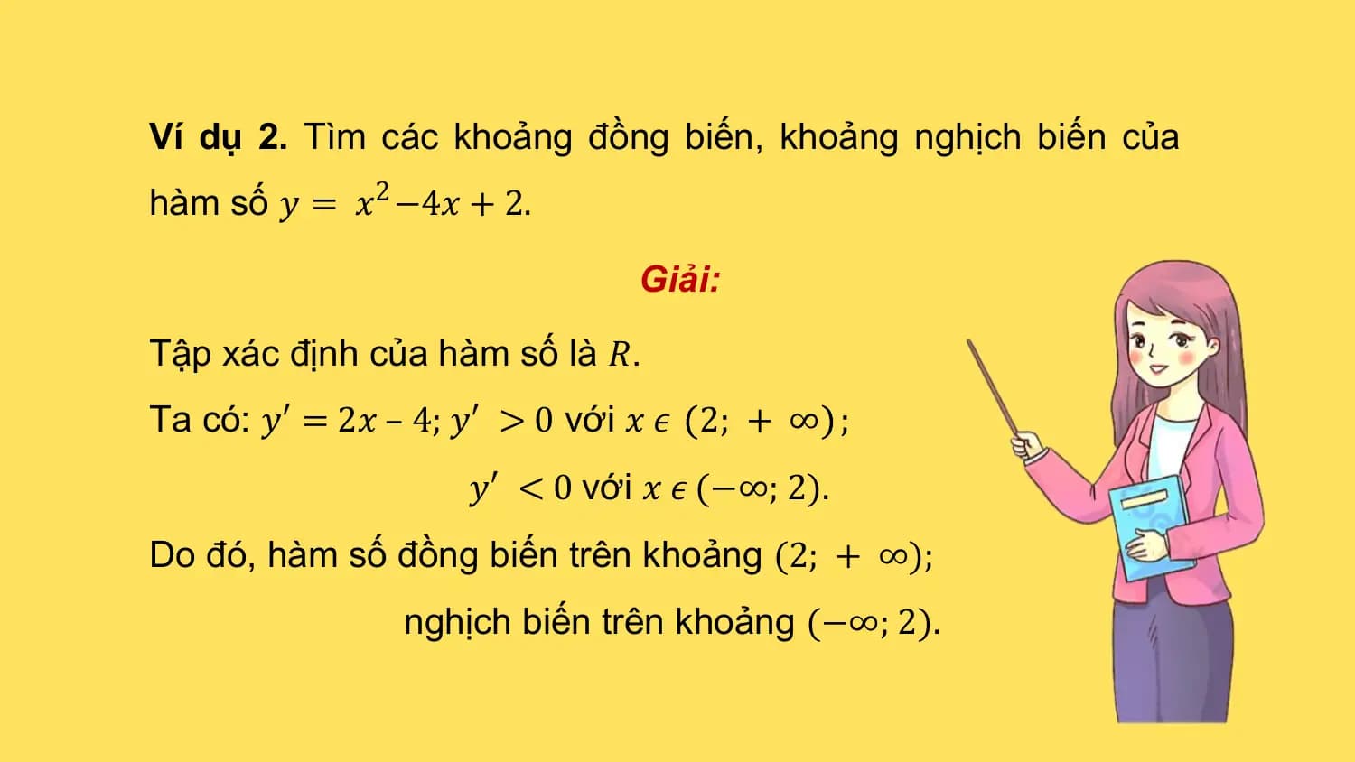 Ví dụ 2. Tìm các khoảng đồng biến, khoảng nghịch biến của
hàm số 𝑦 = 𝑥2 −4𝑥 + 2.

 Giải:

Tập xác định của hàm số là 𝑅.
Ta có: 𝑦′ = 2𝑥 – 4; 𝑦′ > 0 với 𝑥 𝜖 2; + ∞ ;
 𝑦′ < 0 với 𝑥 𝜖 (−∞; 2).
Do đó, hàm số đồng biến trên khoảng (2; + ∞);
 nghịch biến trên khoảng (−∞; 2).