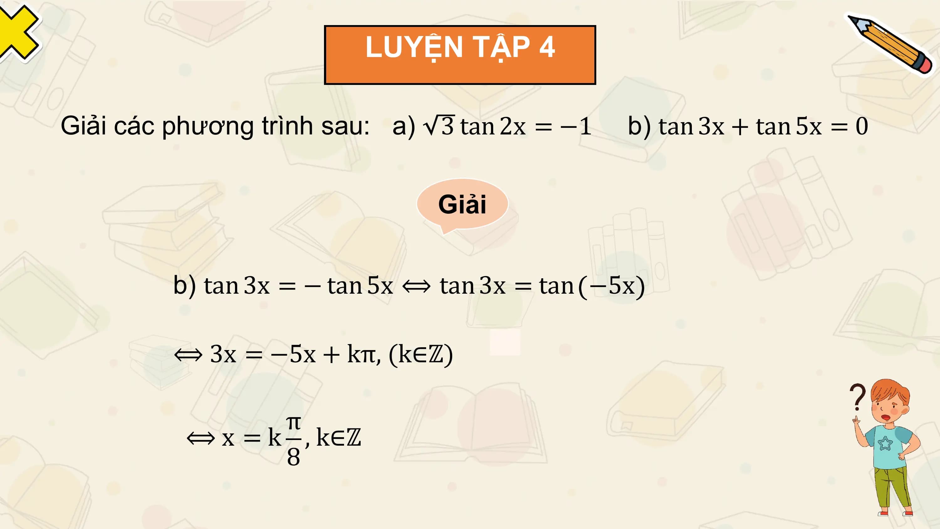 LUYỆN TẬP 4

Giải các phương trình sau: a) 3 tan 2x = −1 b) tan 3x + tan 5x = 0

 Giải

 b) tan 3x = − tan 5x ⟺ tan 3x = tan −5x

 ⟺ 3x = −5x + kπ, (k∈ℤ)

 π
 ⟺ x = k , k∈ℤ
 8