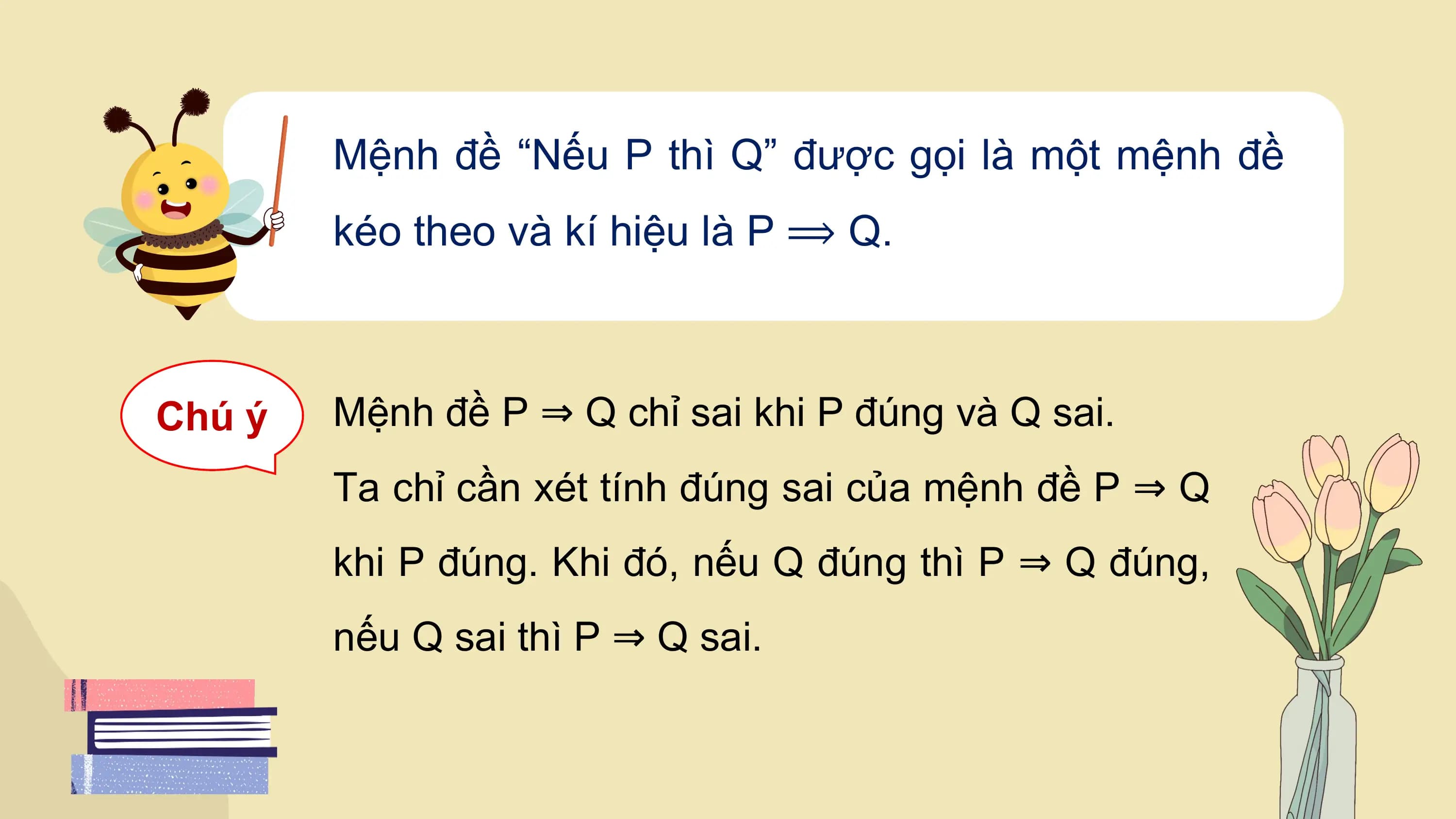 Mệnh đề “Nếu P thì Q” được gọi là một mệnh đề
 kéo theo và kí hiệu là P ⟹ Q.

Chú ý Mệnh đề P ⇒ Q chỉ sai khi P đúng và Q sai.
 Ta chỉ cần xét tính đúng sai của mệnh đề P ⇒ Q
 khi P đúng. Khi đó, nếu Q đúng thì P ⇒ Q đúng,
 nếu Q sai thì P ⇒ Q sai.