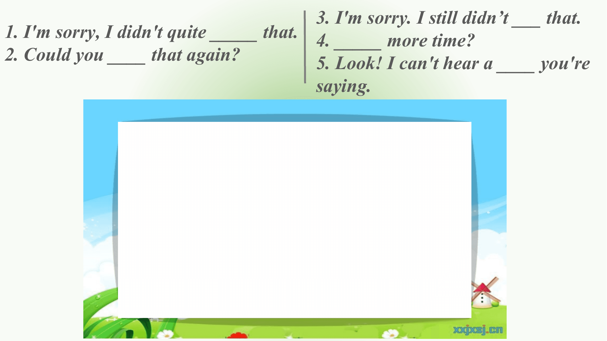 3. I'm sorry. I still didn’t ___ that.
1. I'm sorry, I didn't quite _____ that. 4. _____ more time?
2. Could you ____ that again? 5. Look! I can't hear a ____ you're
 saying.