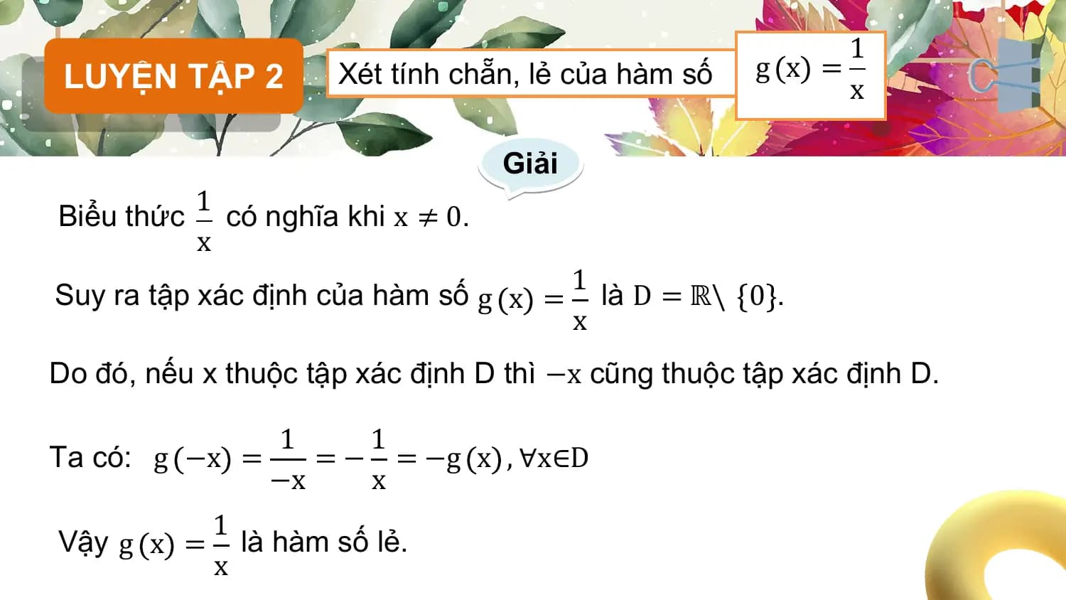 1
 LUYỆN TẬP 2 Xét tính chẵn, lẻ của hàm số g x =
 x

 Giải
 1
Biểu thức có nghĩa khi x ≠ 0.
 x
 1
Suy ra tập xác định của hàm số g x = là D = ℝ\ 0 .
 x
Do đó, nếu x thuộc tập xác định D thì −x cũng thuộc tập xác định D.

 1 1
Ta có: g −x = = − = −g x , ∀x∈D
 −x x
 1
Vậy g x = là hàm số lẻ.
 x