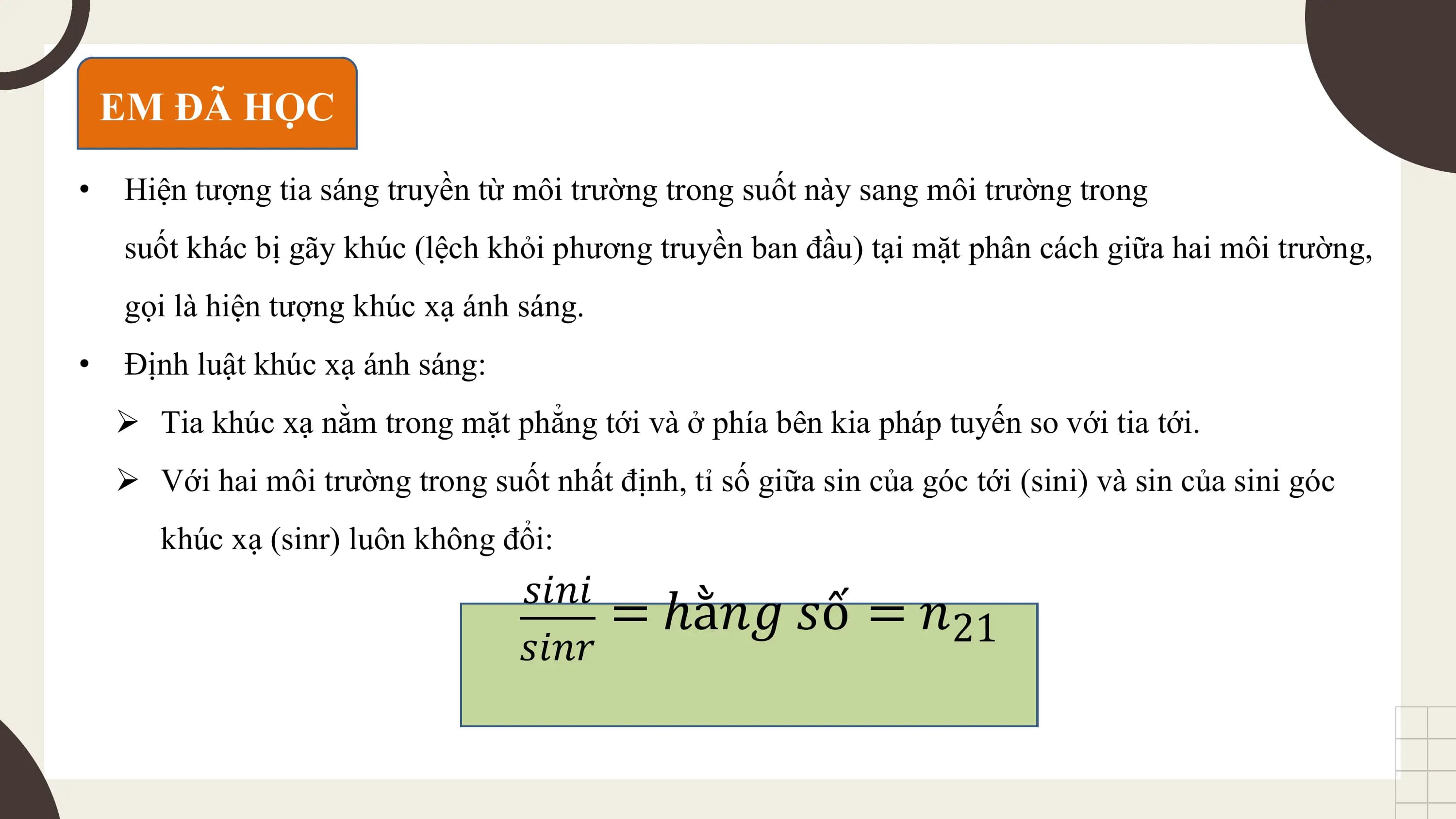 EM ĐÃ HỌC
• Hiện tượng tia sáng truyền từ môi trường trong suốt này sang môi trường trong
 suốt khác bị gãy khúc (lệch khỏi phương truyền ban đầu) tại mặt phân cách giữa hai môi trường,
 gọi là hiện tượng khúc xạ ánh sáng.
• Định luật khúc xạ ánh sáng:
 Ø Tia khúc xạ nằm trong mặt phẳng tới và ở phía bên kia pháp tuyến so với tia tới.
 Ø Với hai môi trường trong suốt nhất định, tỉ số giữa sin của góc tới (sini) và sin của sini góc
 khúc xạ (sinr) luôn không đổi:
 𝑠𝑖𝑛𝑖
 = ℎằ𝑛𝑔 𝑠ố = 𝑛21
 𝑠𝑖𝑛𝑟