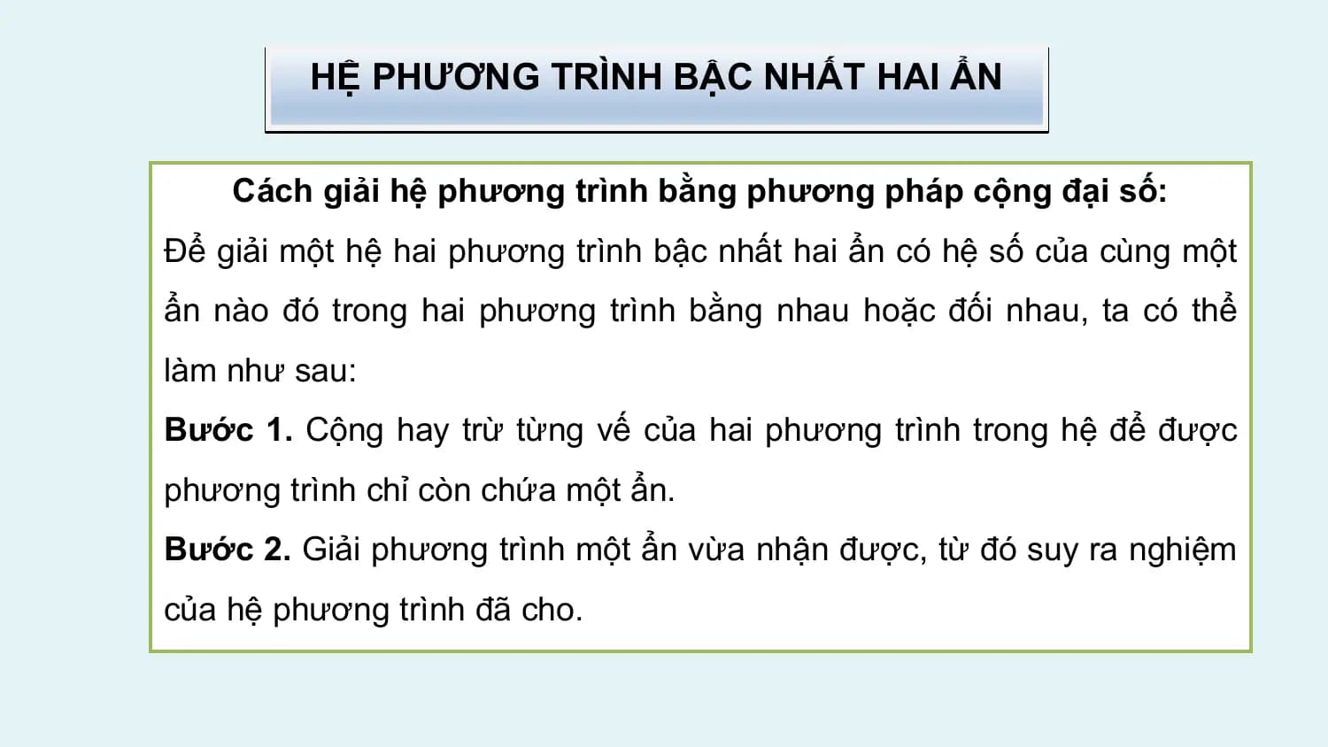 HỆ PHƯƠNG TRÌNH BẬC NHẤT HAI ẨN

 Cách giải hệ phương trình bằng phương pháp cộng đại số:
Để giải một hệ hai phương trình bậc nhất hai ẩn có hệ số của cùng một
ẩn nào đó trong hai phương trình bằng nhau hoặc đối nhau, ta có thể
làm như sau:
Bước 1. Cộng hay trừ từng vế của hai phương trình trong hệ để được
phương trình chỉ còn chứa một ẩn.
Bước 2. Giải phương trình một ẩn vừa nhận được, từ đó suy ra nghiệm
của hệ phương trình đã cho.