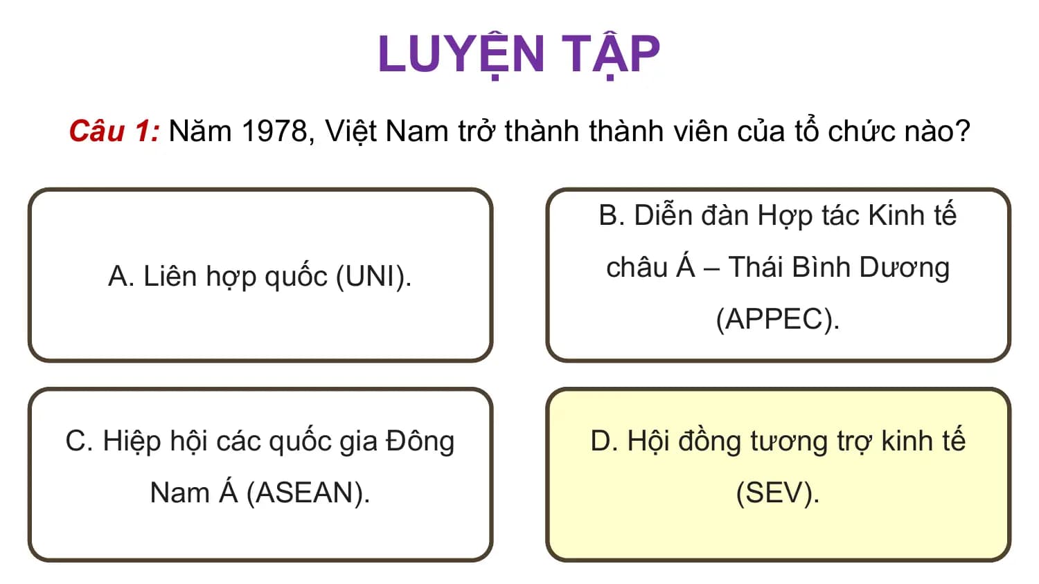 LUYỆN TẬP
Câu 1: Năm 1978, Việt Nam trở thành thành viên của tổ chức nào?

 B. Diễn đàn Hợp tác Kinh tế

 A. Liên hợp quốc (UNI). châu Á – Thái Bình Dương
 (APPEC).

C. Hiệp hội các quốc gia Đông D. Hội đồng tương trợ kinh tế
 Nam Á (ASEAN). (SEV).
