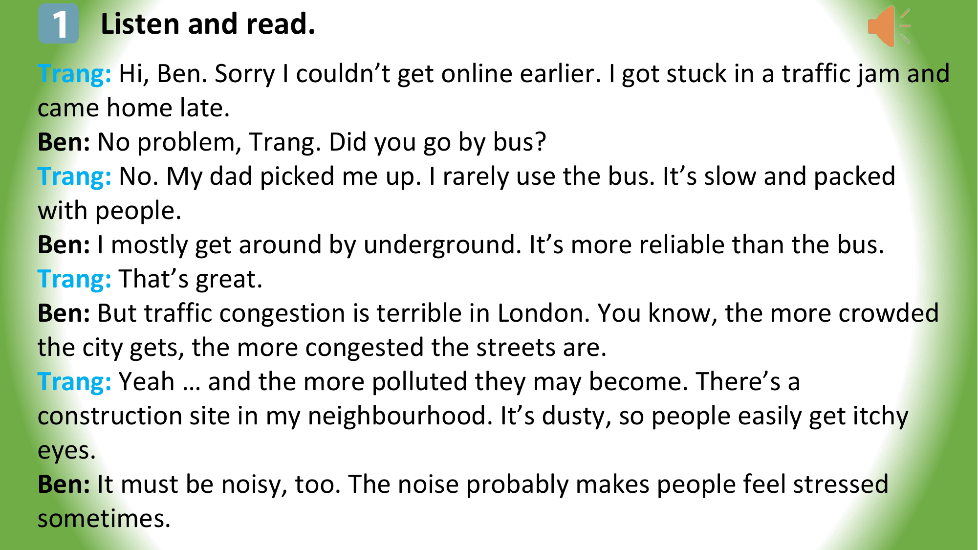 1 Listen and read.
Trang: Hi, Ben. Sorry I couldn’t get online earlier. I got stuck in a traffic jam and
came home late.
Ben: No problem, Trang. Did you go by bus?
Trang: No. My dad picked me up. I rarely use the bus. It’s slow and packed
with people.
Ben: I mostly get around by underground. It’s more reliable than the bus.
Trang: That’s great.
Ben: But traffic congestion is terrible in London. You know, the more crowded
the city gets, the more congested the streets are.
Trang: Yeah … and the more polluted they may become. There’s a
construction site in my neighbourhood. It’s dusty, so people easily get itchy
eyes.
Ben: It must be noisy, too. The noise probably makes people feel stressed
sometimes.