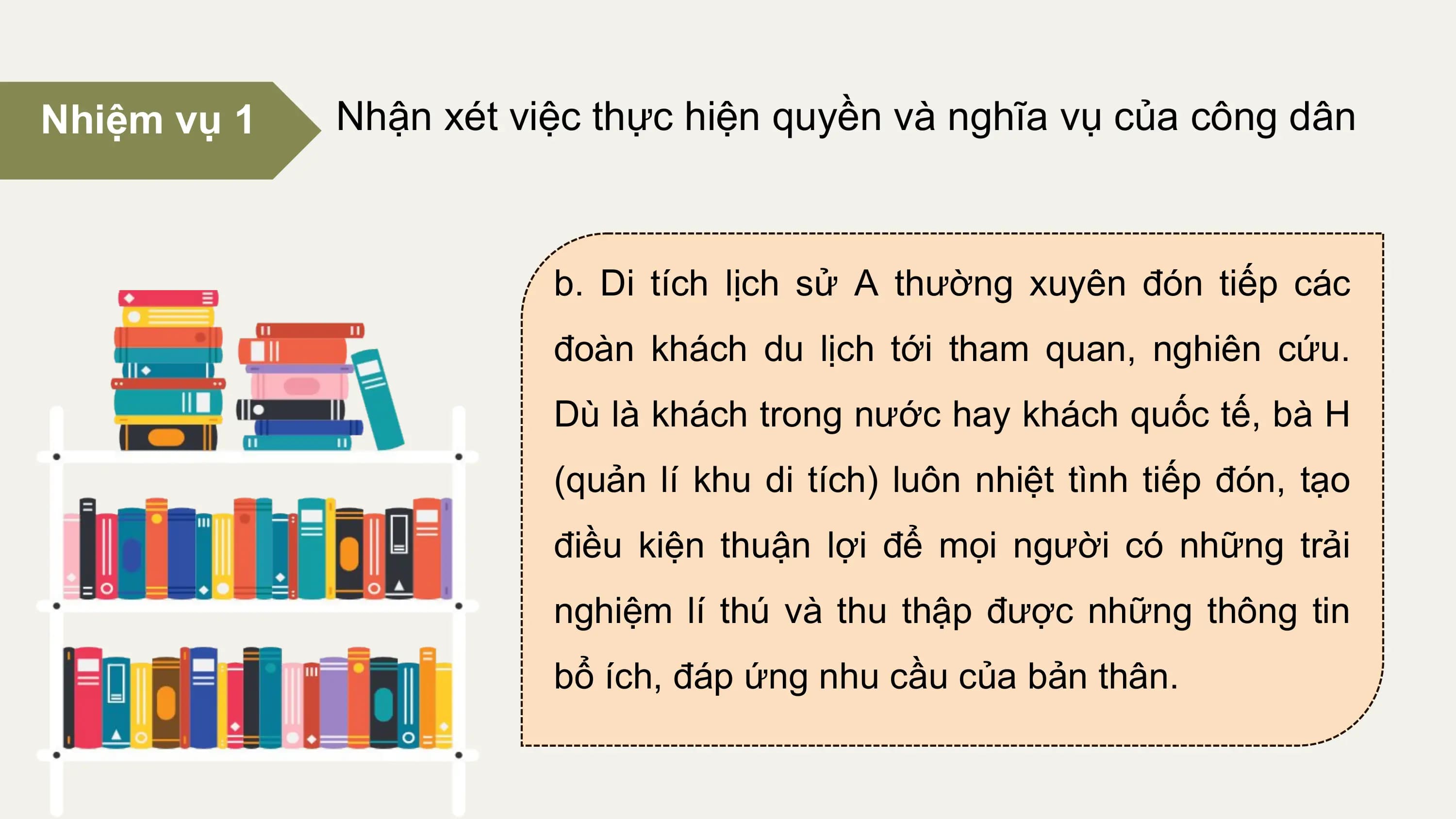 Nhiệm vụ 1 Nhận xét việc thực hiện quyền và nghĩa vụ của công dân

 b. Di tích lịch sử A thường xuyên đón tiếp các
 đoàn khách du lịch tới tham quan, nghiên cứu.
 Dù là khách trong nước hay khách quốc tế, bà H
 (quản lí khu di tích) luôn nhiệt tình tiếp đón, tạo
 điều kiện thuận lợi để mọi người có những trải
 nghiệm lí thú và thu thập được những thông tin
 bổ ích, đáp ứng nhu cầu của bản thân.