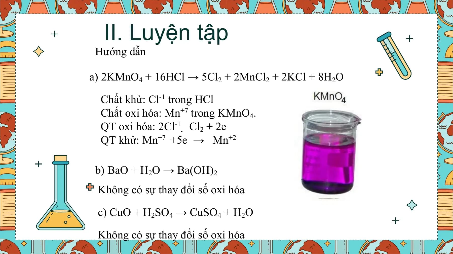 II. Luyện tập
 Hướng dẫn

a) 2KMnO4 + 16HCl → 5Cl2 + 2MnCl2 + 2KCl + 8H2O

 Chất khử: Cl-1 trong HCl
 Chất oxi hóa: Mn+7 trong KMnO4.
 QT oxi hóa: 2Cl-1  Cl2 + 2e
 QT khử: Mn+7 +5e → Mn+2

 b) BaO + H2O → Ba(OH)2
 Không có sự thay đổi số oxi hóa

 c) CuO + H2SO4 → CuSO4 + H2O

 Không có sự thay đổi số oxi hóa