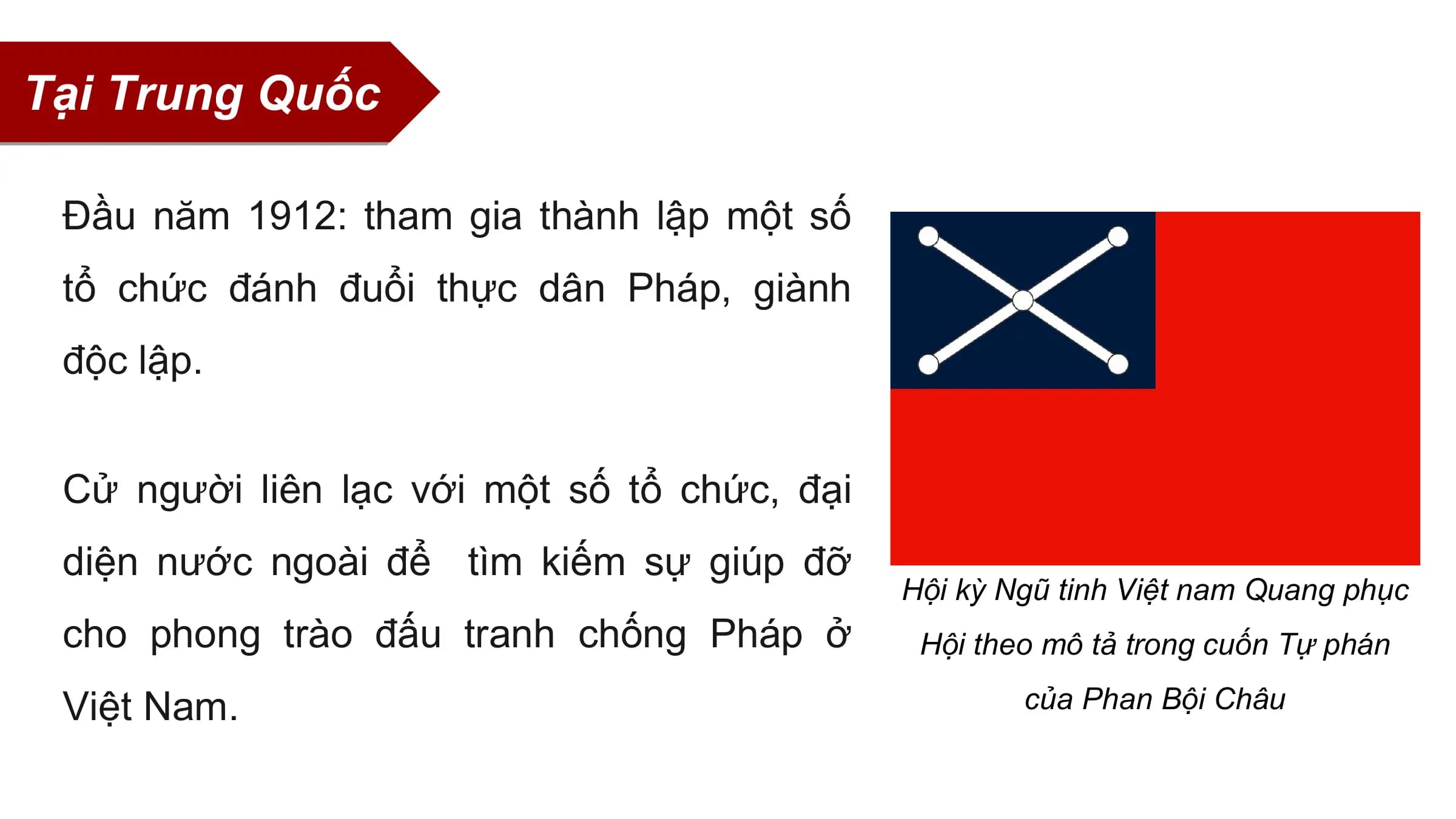 Tại Trung Quốc

 Đầu năm 1912: tham gia thành lập một số
 tổ chức đánh đuổi thực dân Pháp, giành
 độc lập.

 Cử người liên lạc với một số tổ chức, đại
 diện nước ngoài để tìm kiếm sự giúp đỡ
 Hội kỳ Ngũ tinh Việt nam Quang phục
 cho phong trào đấu tranh chống Pháp ở Hội theo mô tả trong cuốn Tự phán

 Việt Nam. của Phan Bội Châu