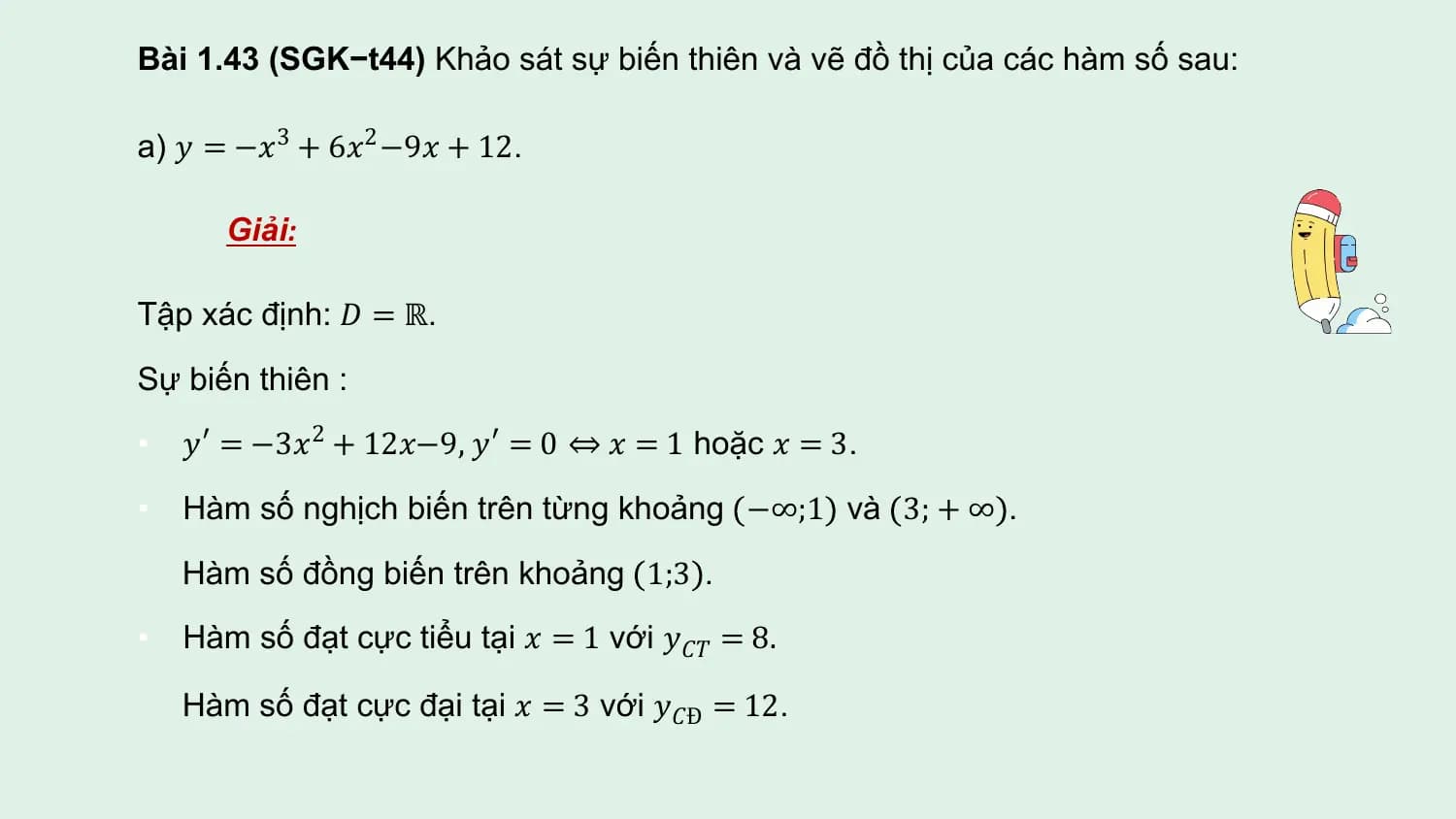 Bài 1.43 (SGK−t44) Khảo sát sự biến thiên và vẽ đồ thị của các hàm số sau:

a) 𝑦 = −𝑥3 + 6𝑥2 −9𝑥 + 12.

 Giải:

Tập xác định: 𝐷 = ℝ.
Sự biến thiên :
• 𝑦′ = −3𝑥2 + 12𝑥−9, 𝑦′ = 0 ⇔ 𝑥 = 1 hoặc 𝑥 = 3.

• Hàm số nghịch biến trên từng khoảng −∞;1 và 3; + ∞ .
 Hàm số đồng biến trên khoảng 1;3 .
• Hàm số đạt cực tiểu tại 𝑥 = 1 với 𝑦𝐶𝑇 = 8.

 Hàm số đạt cực đại tại 𝑥 = 3 với 𝑦𝐶Đ = 12.