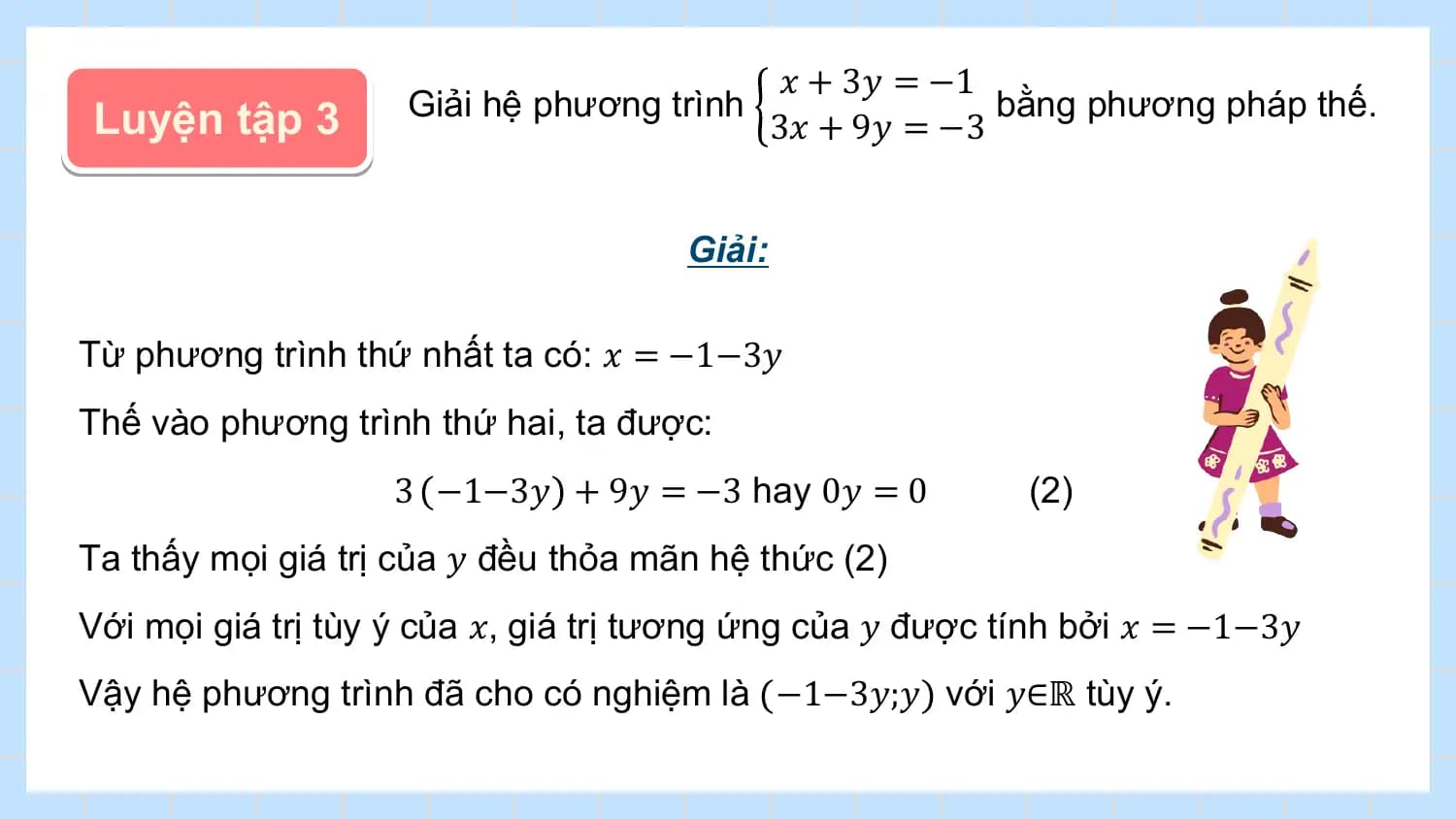 𝑥 + 3𝑦 = −1
Luyện tập 3 Giải hệ phương trình bằng phương pháp thế.
 3𝑥 + 9𝑦 = −3

 Giải:

Từ phương trình thứ nhất ta có: 𝑥 = −1−3𝑦
Thế vào phương trình thứ hai, ta được:
 3 −1−3𝑦 + 9𝑦 = −3 hay 0𝑦 = 0 (2)
Ta thấy mọi giá trị của 𝑦 đều thỏa mãn hệ thức (2)
Với mọi giá trị tùy ý của 𝑥, giá trị tương ứng của 𝑦 được tính bởi 𝑥 = −1−3𝑦
Vậy hệ phương trình đã cho có nghiệm là −1−3𝑦;𝑦 với 𝑦∈ℝ tùy ý.