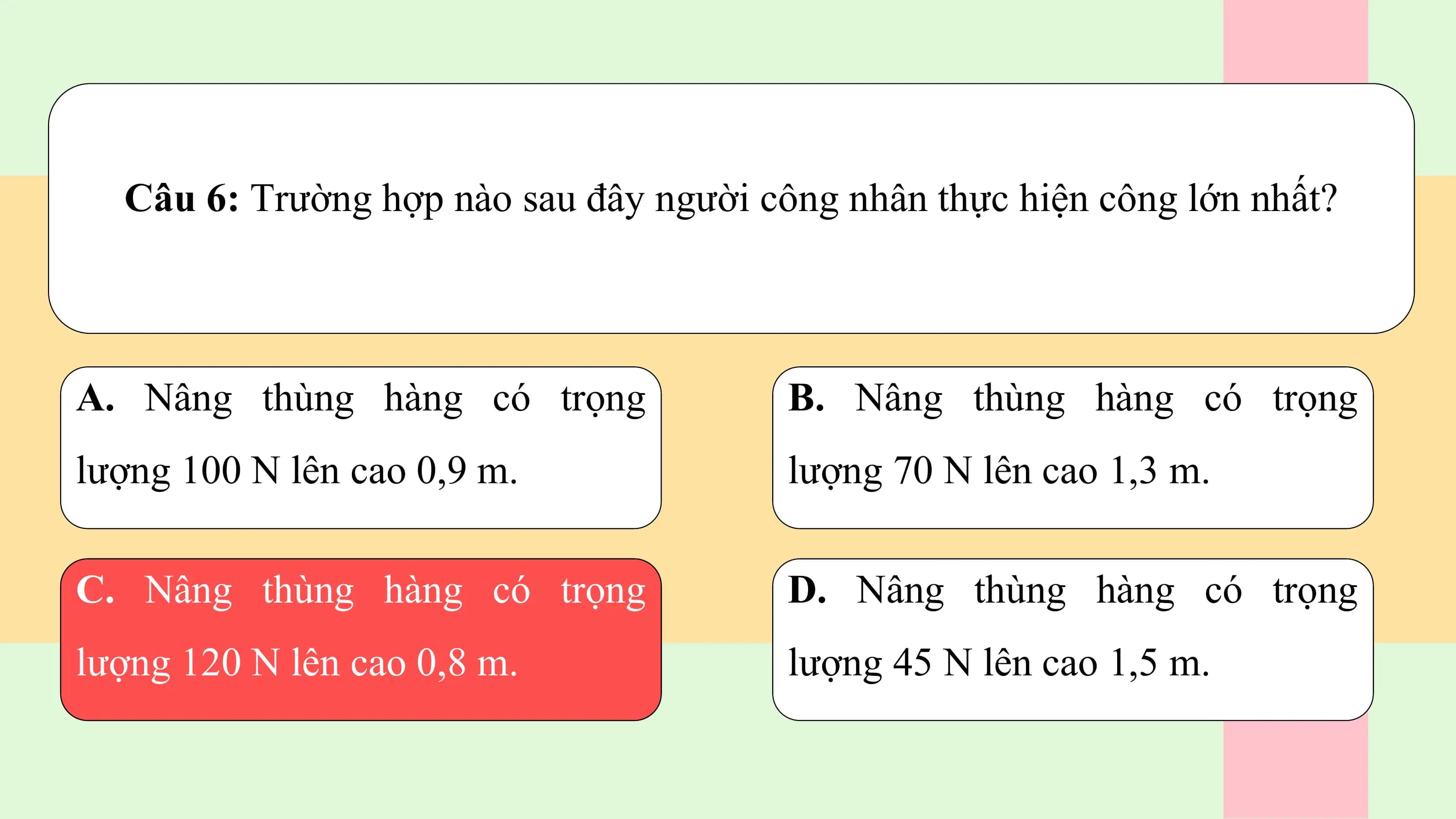 Câu 6: Trường hợp nào sau đây người công nhân thực hiện công lớn nhất?

A. Nâng thùng hàng có trọng B. Nâng thùng hàng có trọng
lượng 100 N lên cao 0,9 m. lượng 70 N lên cao 1,3 m.

C. Nâng thùng hàng có trọng D. Nâng thùng hàng có trọng
lượng 120 N lên cao 0,8 m. lượng 45 N lên cao 1,5 m.