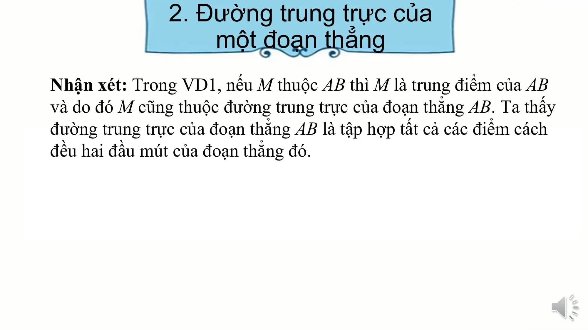 2. Đường trung trực của
 một đoạn thẳng
Nhận xét: Trong VD1, nếu M thuộc AB thì M là trung điểm của AB
và do đó M cũng thuộc đường trung trực của đoạn thẳng AB. Ta thấy
đường trung trực của đoạn thẳng AB là tập hợp tất cả các điểm cách
đều hai đầu mút của đoạn thẳng đó.