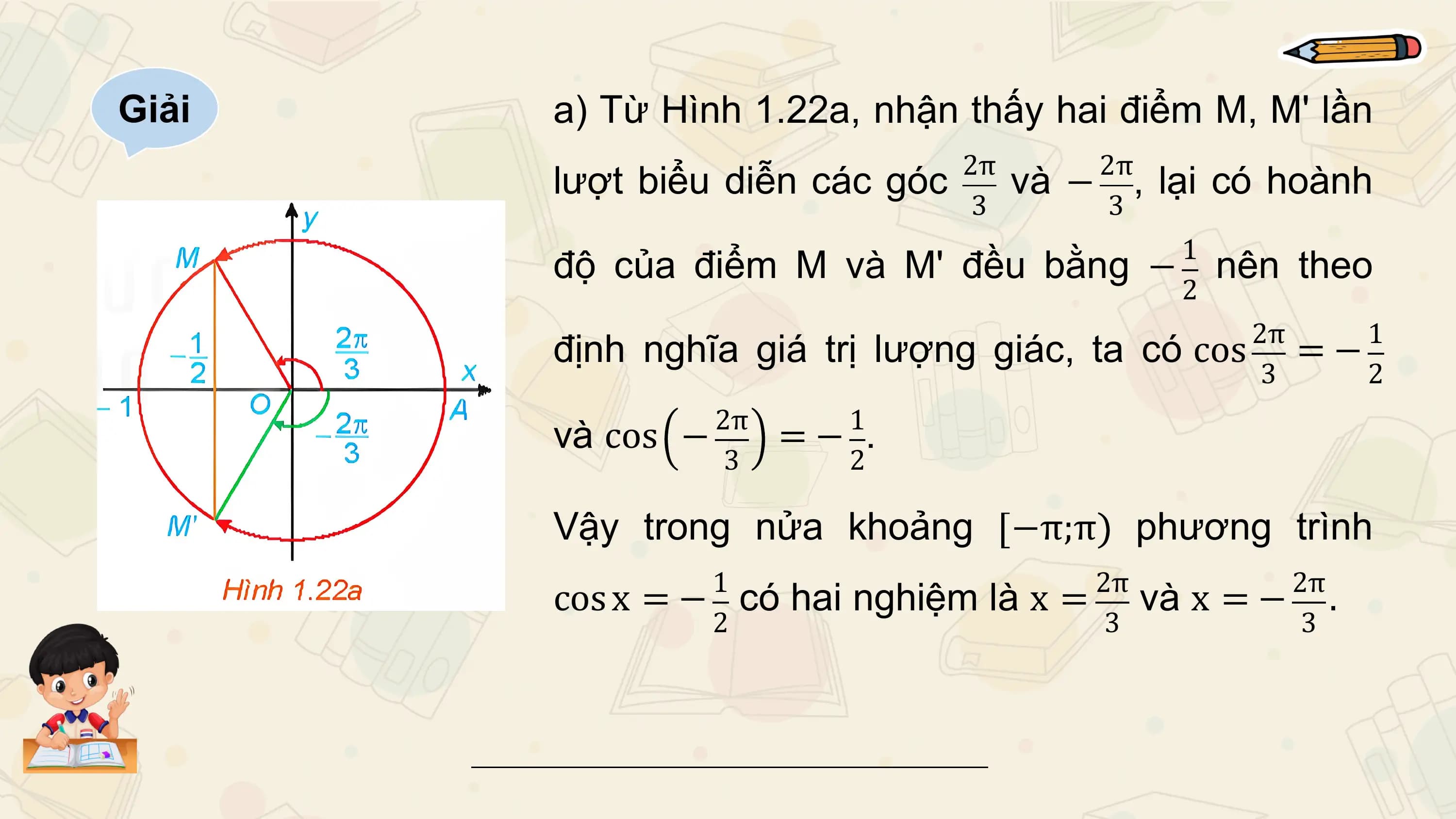 Giải a) Từ Hình 1.22a, nhận thấy hai điểm M, M' lần
 2π 2π
 lượt biểu diễn các góc và − , lại có hoành
 3 3
 1
 độ của điểm M và M' đều bằng − nên theo
 2
 2π 1
 định nghĩa giá trị lượng giác, ta có cos = −
 3 2
 2π 1
 và cos − =− .
 3 2

 Vậy trong nửa khoảng −π;π phương trình
 1 2π 2π
 cos x = − có hai nghiệm là x = và x = − .
 2 3 3