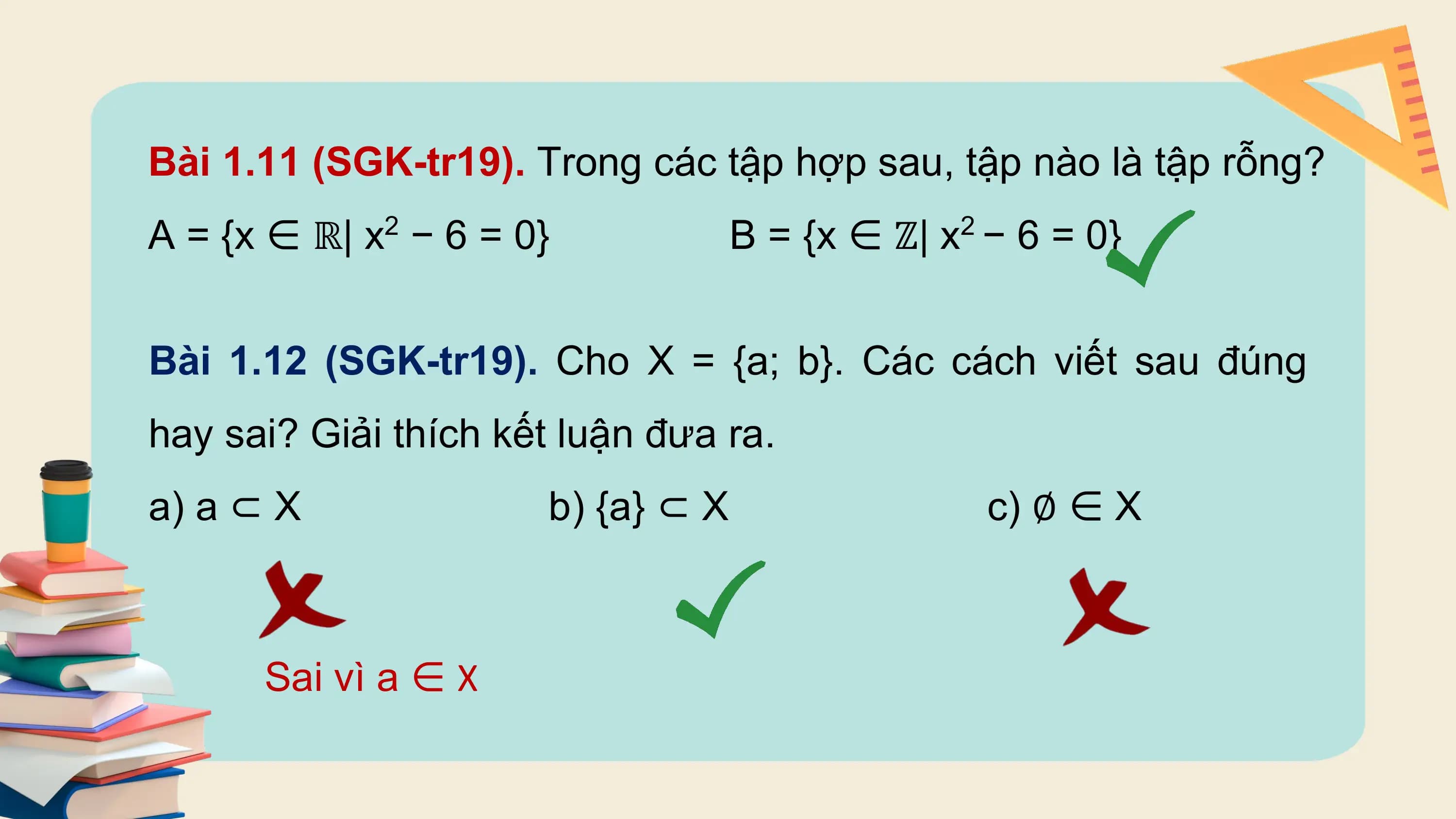 Bài 1.11 (SGK-tr19). Trong các tập hợp sau, tập nào là tập rỗng?
A = {x ∈ ℝ| x2 − 6 = 0} B = {x ∈ ℤ| x2 − 6 = 0}

Bài 1.12 (SGK-tr19). Cho X = {a; b}. Các cách viết sau đúng
hay sai? Giải thích kết luận đưa ra.
a) a ⊂ X b) {a} ⊂ X c) ∅ ∈ X

 Sai vì a ∈ X