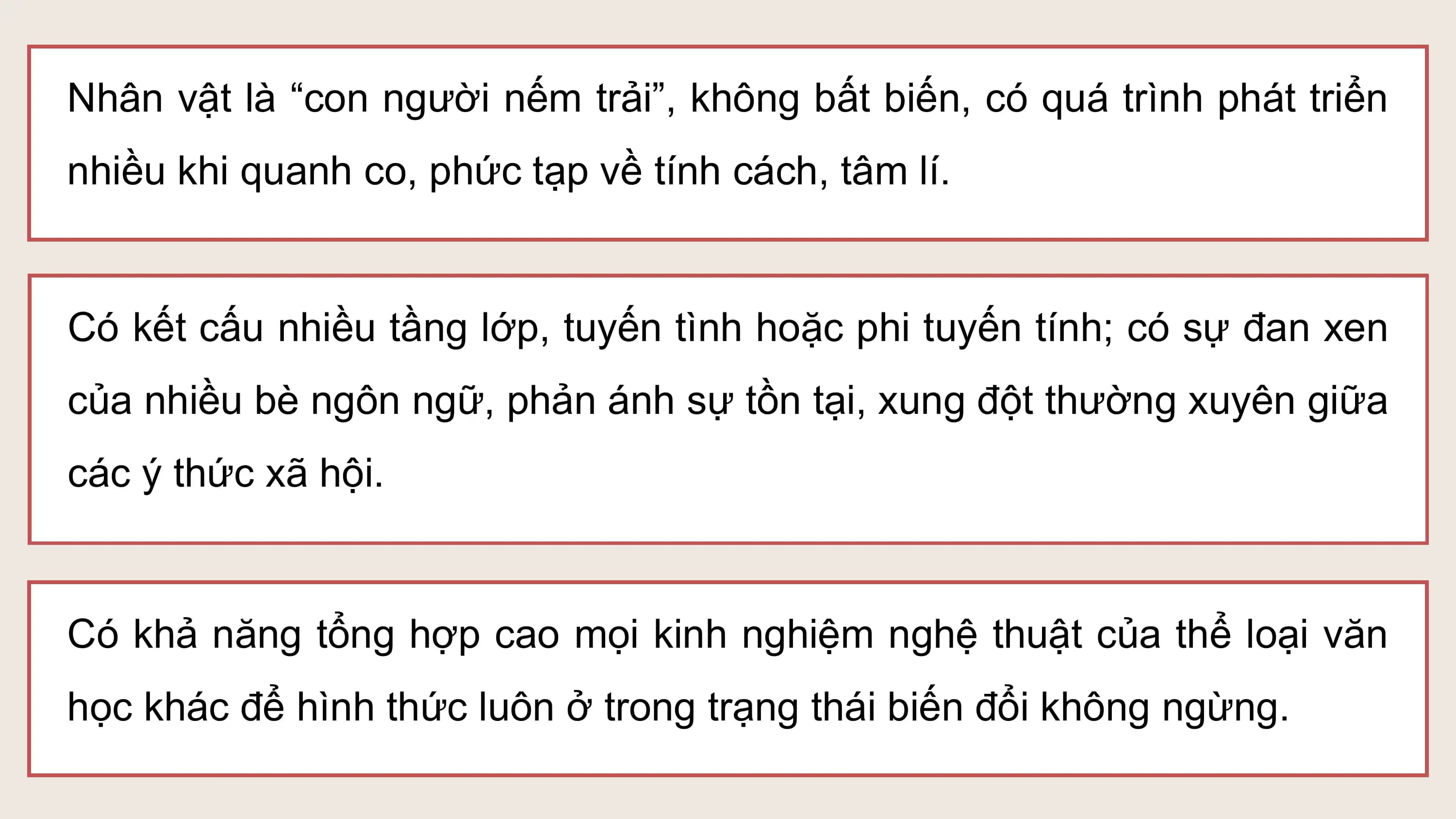 Nhân vật là “con người nếm trải”, không bất biến, có quá trình phát triển
nhiều khi quanh co, phức tạp về tính cách, tâm lí.

Có kết cấu nhiều tầng lớp, tuyến tình hoặc phi tuyến tính; có sự đan xen
của nhiều bè ngôn ngữ, phản ánh sự tồn tại, xung đột thường xuyên giữa
các ý thức xã hội.

Có khả năng tổng hợp cao mọi kinh nghiệm nghệ thuật của thể loại văn
học khác để hình thức luôn ở trong trạng thái biến đổi không ngừng.