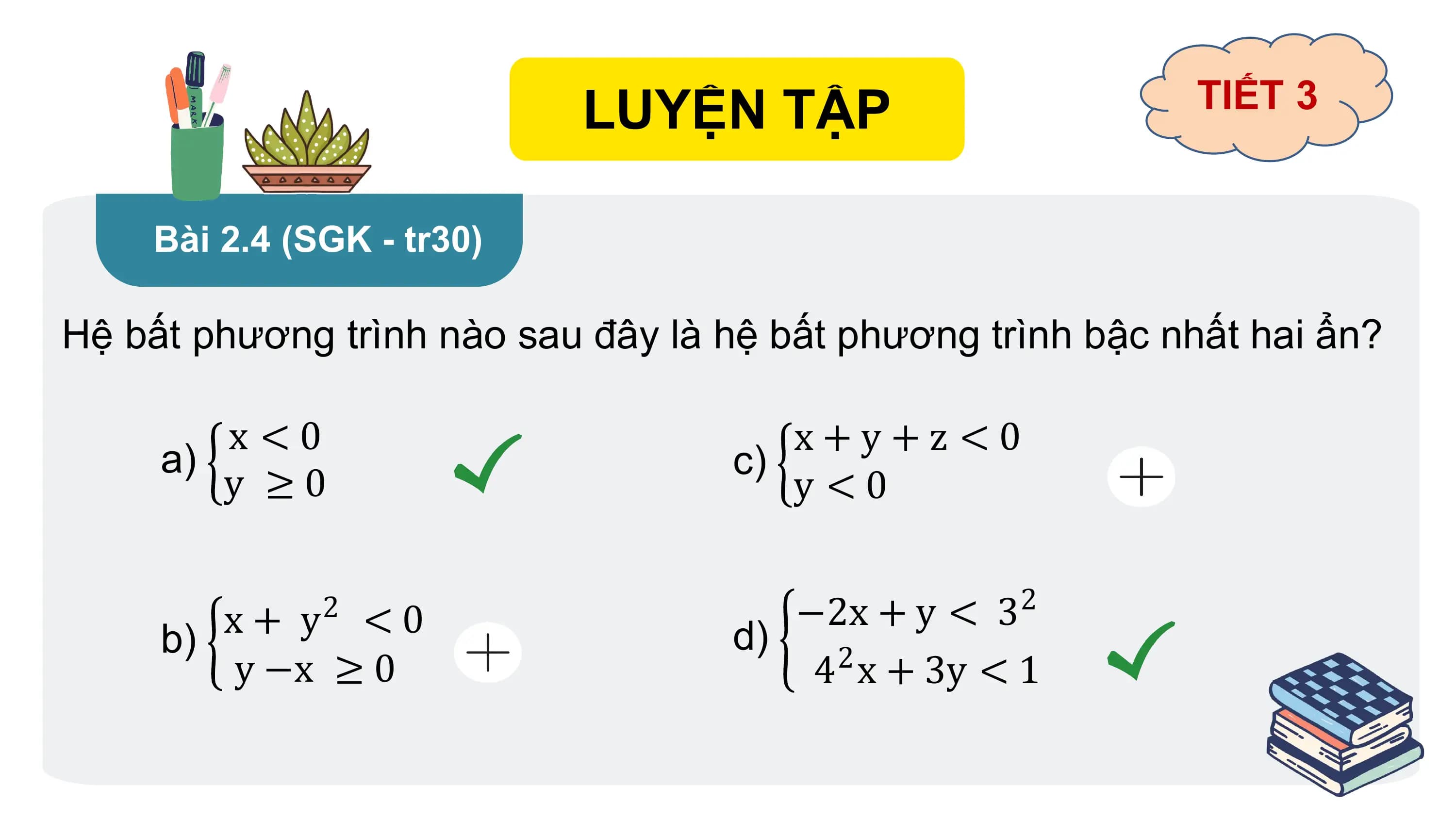 LUYỆN TẬP TIẾT 3
Bài 2.4 (SGK - tr30)
Hệ bất phương trình nào sau đây là hệ bất phương trình bậc nhất hai ẩn?
x <0 x+y+z <0
a) c)
y ≥0 y <0
2
x + y 2
< 0 −2x + y < 3
b) d)
y −x ≥ 0 2
4 x + 3y < 1