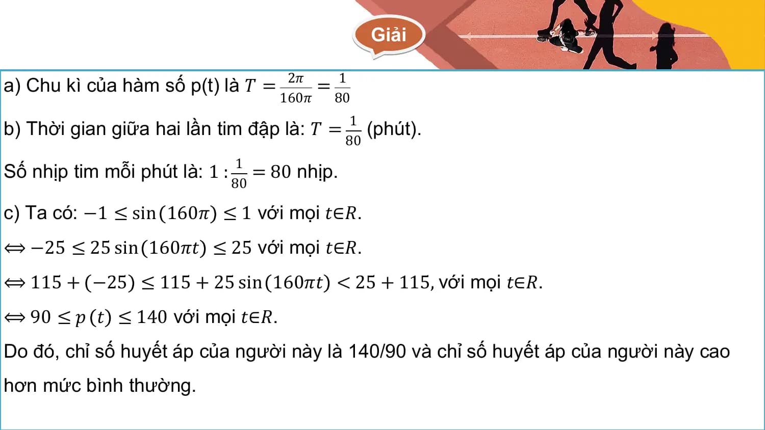 Giải

a) Chu kì của hàm số p(t) là 𝑇 = 2𝜋 = 1
 160𝜋 80

b) Thời gian giữa hai lần tim đập là: 𝑇 = 1 (phút).
 80

Số nhịp tim mỗi phút là: 1 : 1 = 80 nhịp.
 80

c) Ta có: −1 ≤ sin 160𝜋 ≤ 1 với mọi 𝑡∈𝑅.
⟺ −25 ≤ 25 sin 160𝜋𝑡 ≤ 25 với mọi 𝑡∈𝑅.
⟺ 115 + −25 ≤ 115 + 25 sin 160𝜋𝑡 < 25 + 115, với mọi 𝑡∈𝑅.
⟺ 90 ≤ 𝑝 𝑡 ≤ 140 với mọi 𝑡∈𝑅.
Do đó, chỉ số huyết áp của người này là 140/90 và chỉ số huyết áp của người này cao
hơn mức bình thường.