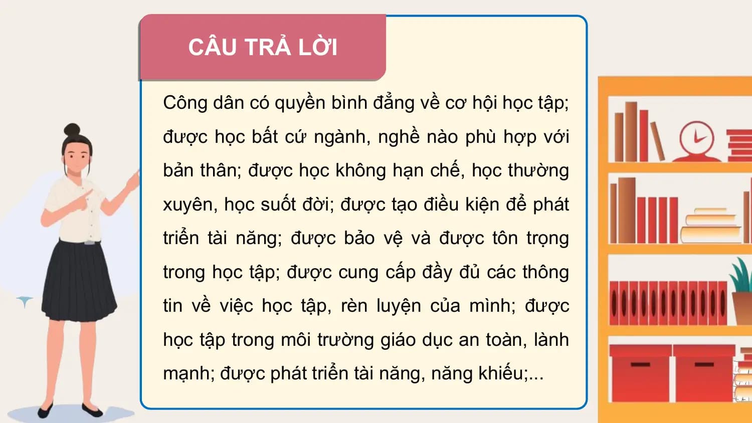 CÂU TRẢ LỜI

Công dân có quyền bình đẳng về cơ hội học tập;
được học bất cứ ngành, nghề nào phù hợp với
bản thân; được học không hạn chế, học thường
xuyên, học suốt đời; được tạo điều kiện để phát
triển tài năng; được bảo vệ và được tôn trọng
trong học tập; được cung cấp đầy đủ các thông
tin về việc học tập, rèn luyện của mình; được
học tập trong môi trường giáo dục an toàn, lành
mạnh; được phát triển tài năng, năng khiếu;...