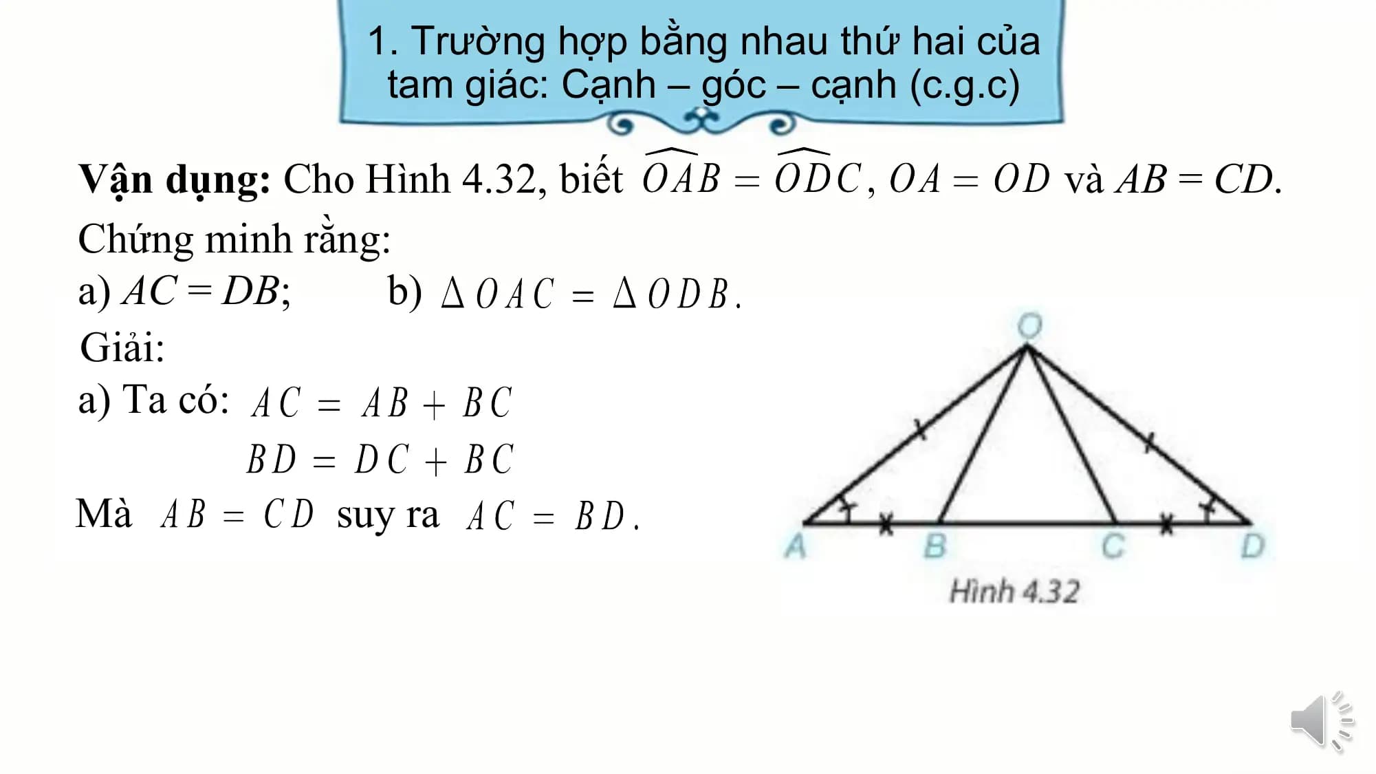 1. Trường hợp bằng nhau thứ hai của
 tam giác: Cạnh – góc – cạnh (c.g.c)

Vận dụng: Cho Hình 4.32, biết và AB = CD.
Chứng minh rằng:
a) AC = DB; b)
Giải:
a) Ta có:

Mà suy ra