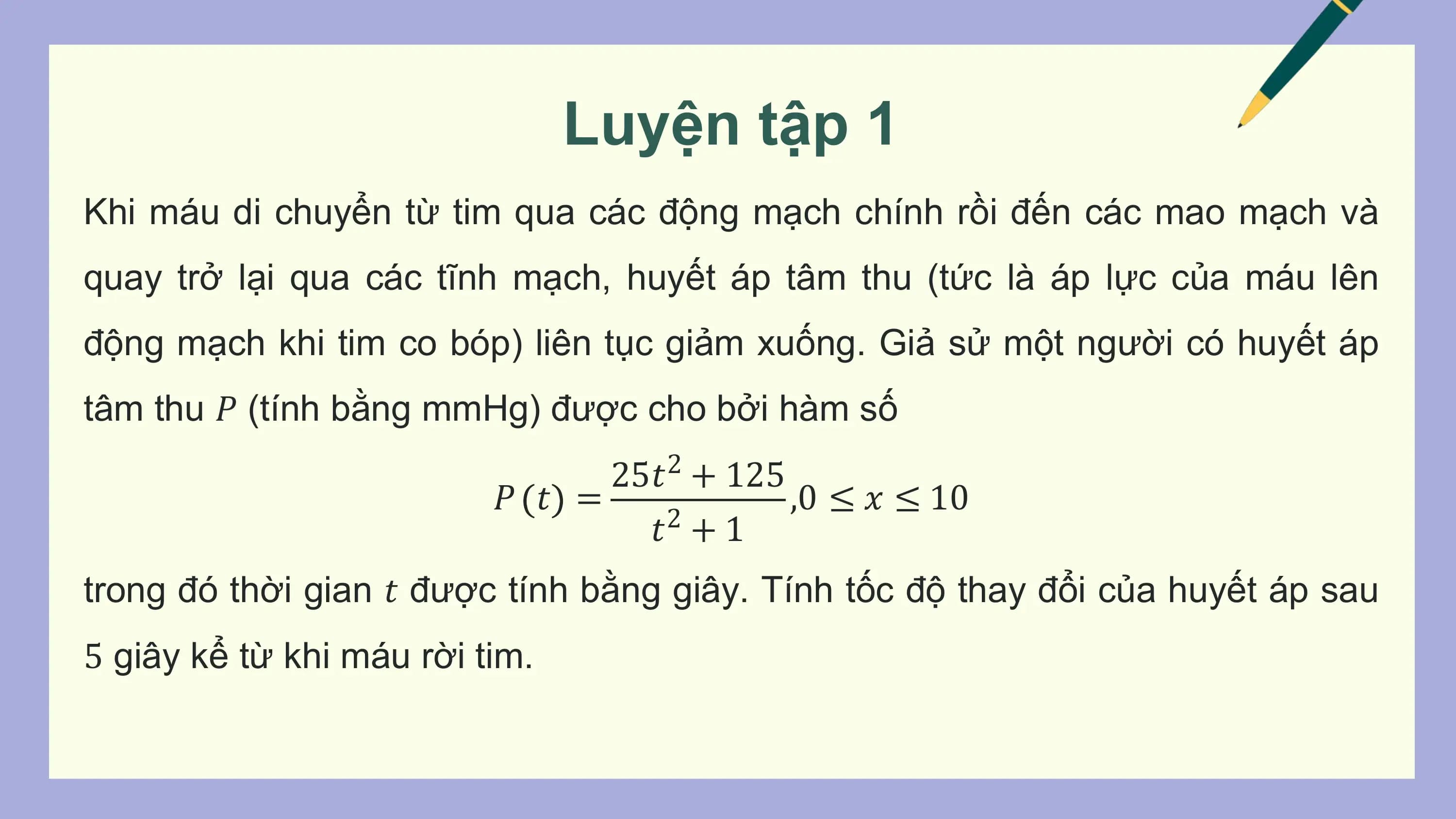 Luyện tập 1
Khi máu di chuyển từ tim qua các động mạch chính rồi đến các mao mạch và
quay trở lại qua các tĩnh mạch, huyết áp tâm thu (tức là áp lực của máu lên
động mạch khi tim co bóp) liên tục giảm xuống. Giả sử một người có huyết áp
tâm thu 𝑃 (tính bằng mmHg) được cho bởi hàm số
 25𝑡2 + 125
 𝑃 𝑡 = ,0 ≤ 𝑥 ≤ 10
 𝑡2 + 1
trong đó thời gian 𝑡 được tính bằng giây. Tính tốc độ thay đổi của huyết áp sau
5 giây kể từ khi máu rời tim.