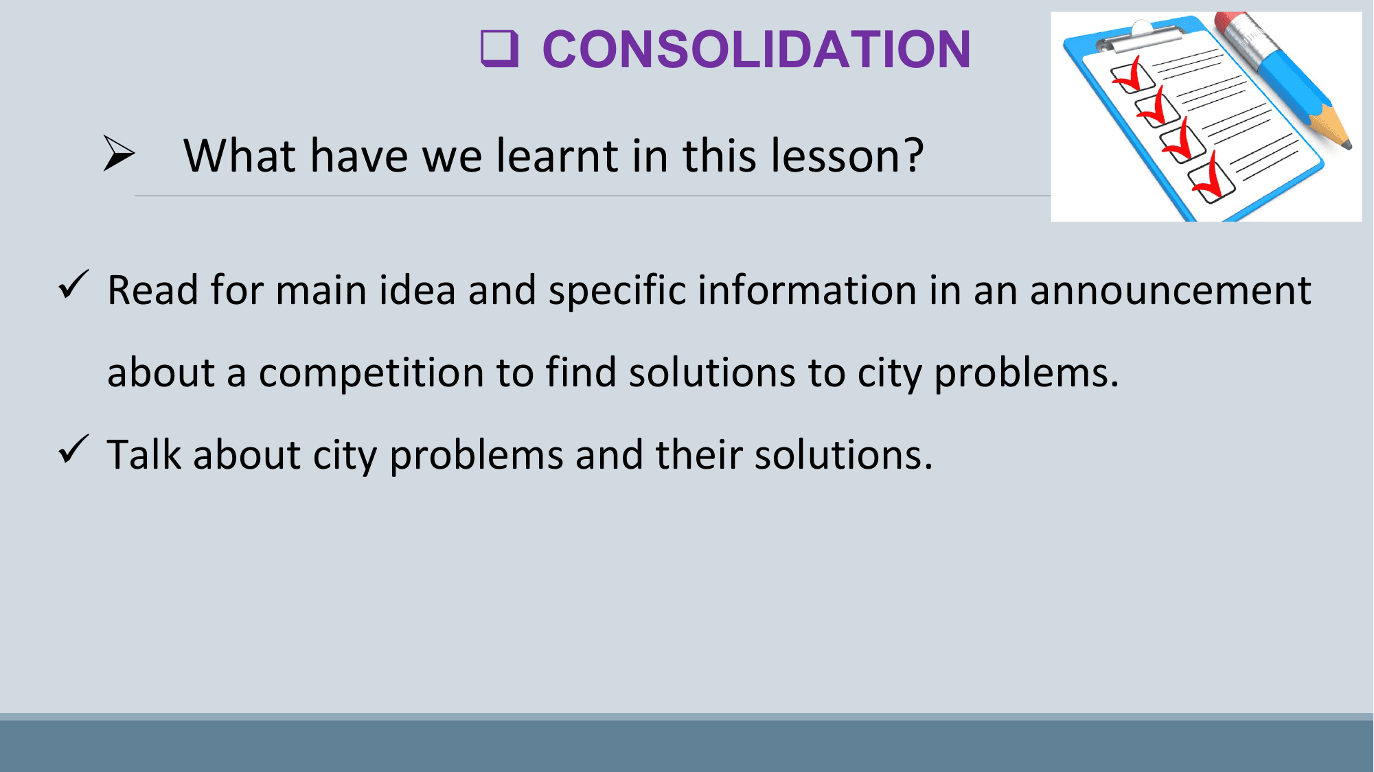 q CONSOLIDATION

 Ø What have we learnt in this lesson?

ü Read for main idea and specific information in an announcement
 about a competition to find solutions to city problems.
ü Talk about city problems and their solutions.