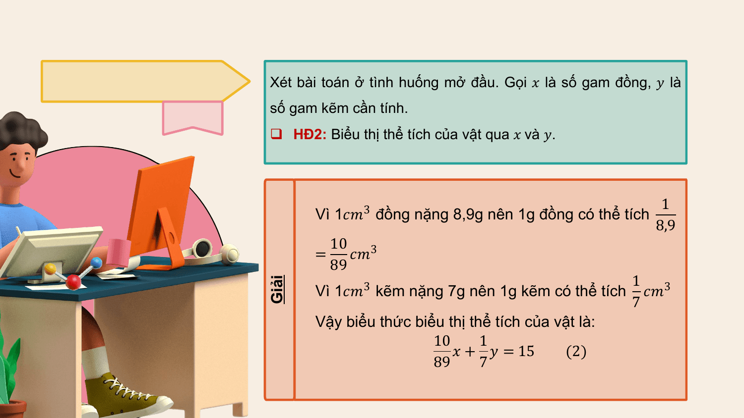 Xét bài toán ở tình huống mở đầu. Gọi ? là số gam đồng, ? là
 số gam kẽm cần tính.
 q HĐ2: Biểu thị thể tích của vật qua ? và ?.

 1
 Vì 1??3 đồng nặng 8,9g nên 1g đồng có thể tích
 8,9
 10 3
 = ??
 89
 1 3
 Vì 1??3 kẽm nặng 7g nên 1g kẽm có thể tích ??
Giải
 7
 Vậy biểu thức biểu thị thể tích của vật là:
 10 1
 ? + ? = 15 (2)
 89 7