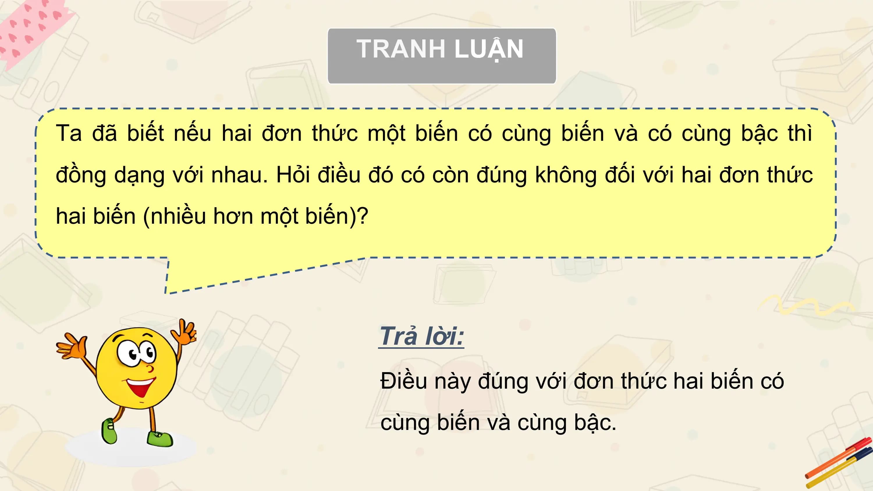 Ta đã biết nếu hai đơn thức một biến có cùng biến và có cùng bậc thì
đồng dạng với nhau. Hỏi điều đó có còn đúng không đối với hai đơn thức
hai biến (nhiều hơn một biến)?

 Trả lời:
 Điều này đúng với đơn thức hai biến có
 cùng biến và cùng bậc.