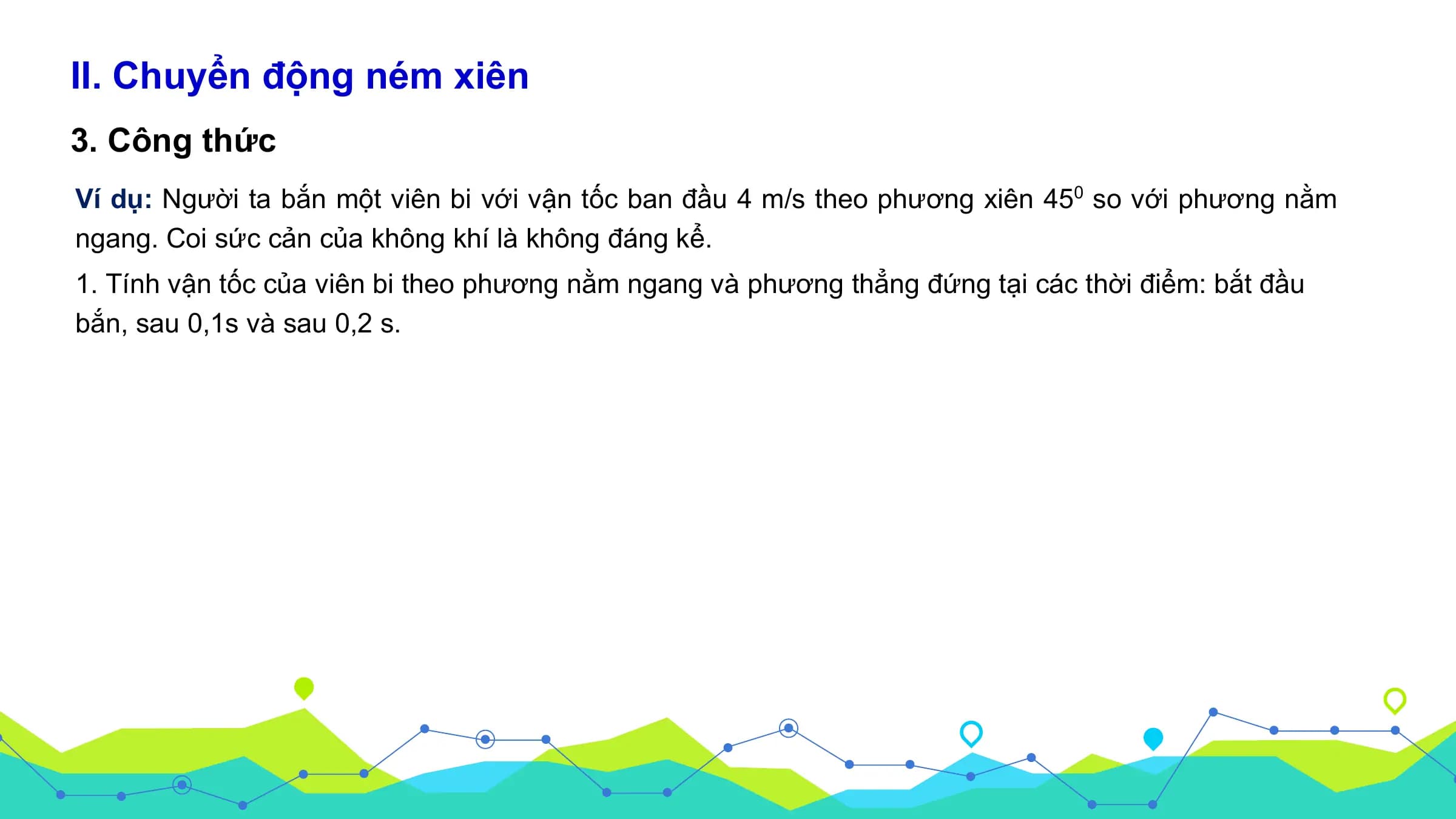 II. Chuyển động ném xiên
3. Công thức
Ví dụ: Người ta bắn một viên bi với vận tốc ban đầu 4 m/s theo phương xiên 450 so với phương nằm
ngang. Coi sức cản của không khí là không đáng kể.
1. Tính vận tốc của viên bi theo phương nằm ngang và phương thẳng đứng tại các thời điểm: bắt đầu
bắn, sau 0,1s và sau 0,2 s.