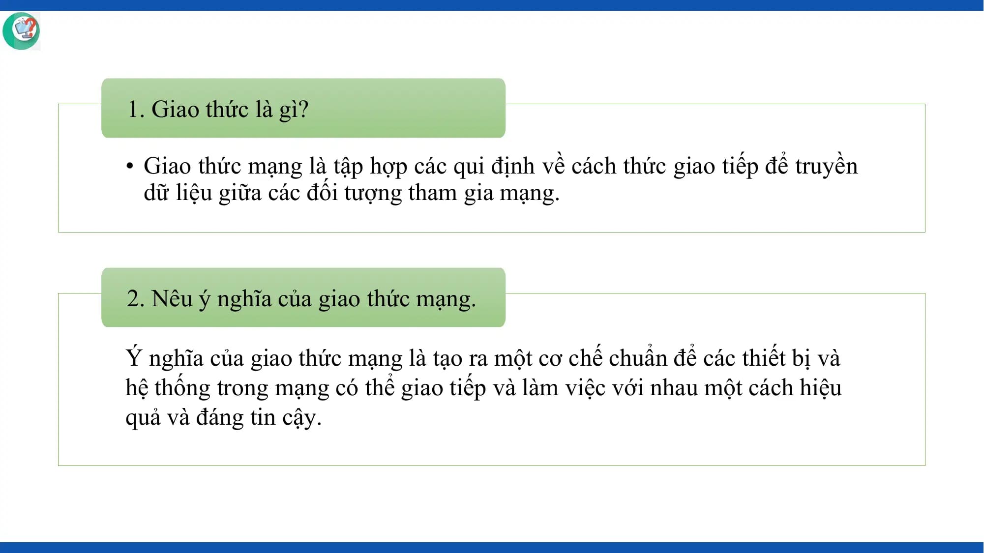 1. Giao thức là gì?

• Giao thức mạng là tập hợp các qui định về cách thức giao tiếp để truyền
 dữ liệu giữa các đối tượng tham gia mạng.

2. Nêu ý nghĩa của giao thức mạng.

Ý nghĩa của giao thức mạng là tạo ra một cơ chế chuẩn để các thiết bị và
hệ thống trong mạng có thể giao tiếp và làm việc với nhau một cách hiệu
quả và đáng tin cậy.