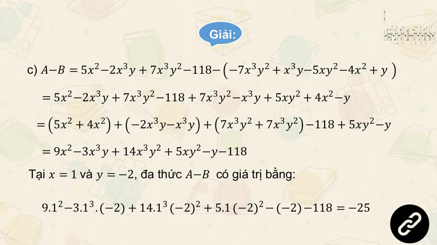 Giải:

c) 𝐴−𝐵 = 5𝑥2 −2𝑥3 𝑦 + 7𝑥3 𝑦2 −118− −7𝑥3 𝑦2 + 𝑥3 𝑦−5𝑥𝑦2 −4𝑥2 + 𝑦

 = 5𝑥2 −2𝑥3 𝑦 + 7𝑥3 𝑦2 −118 + 7𝑥3 𝑦2 −𝑥3 𝑦 + 5𝑥𝑦2 + 4𝑥2 −𝑦

 = 5𝑥2 + 4𝑥2 + −2𝑥3 𝑦−𝑥3 𝑦 + 7𝑥3 𝑦2 + 7𝑥3 𝑦2 −118 + 5𝑥𝑦2 −𝑦

 = 9𝑥2 −3𝑥3 𝑦 + 14𝑥3 𝑦2 + 5𝑥𝑦2 −𝑦−118
Tại 𝑥 = 1 và 𝑦 = −2, đa thức 𝐴−𝐵 có giá trị bằng:

 9.12 −3.13 . −2 + 14.13 −2 2 + 5.1 −2 2 − −2 −118 = −25