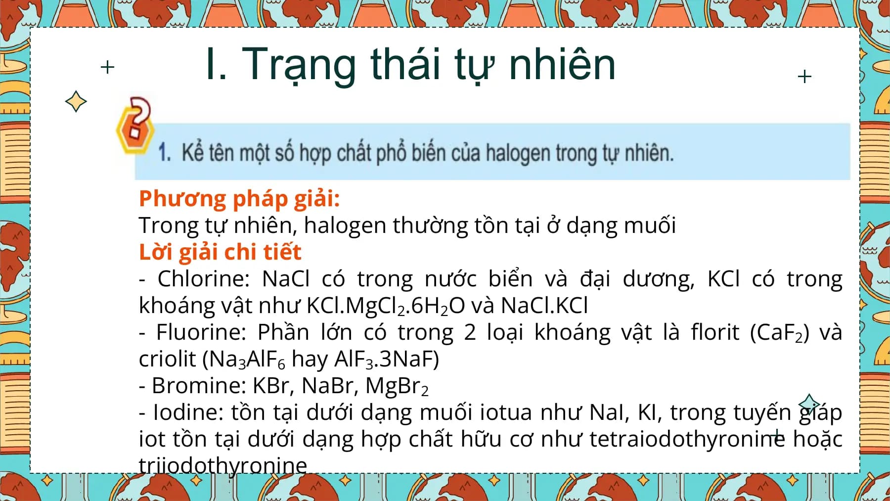 I. Trạng thái tự nhiên

Phương pháp giải:
Trong tự nhiên, halogen thường tồn tại ở dạng muối
Lời giải chi tiết
- Chlorine: NaCl có trong nước biển và đại dương, KCl có trong
khoáng vật như KCl.MgCl2.6H2O và NaCl.KCl
- Fluorine: Phần lớn có trong 2 loại khoáng vật là florit (CaF2) và
criolit (Na3AlF6 hay AlF3.3NaF)
- Bromine: KBr, NaBr, MgBr2
- Iodine: tồn tại dưới dạng muối iotua như NaI, KI, trong tuyến giáp
iot tồn tại dưới dạng hợp chất hữu cơ như tetraiodothyronine hoặc
triiodothyronine