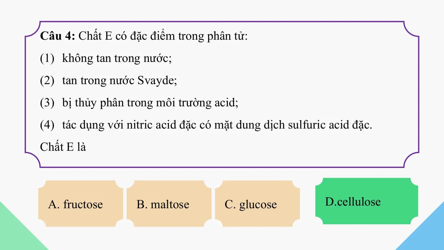 Câu 4: Chất E có đặc điểm trong phân tử:
(1) không tan trong nước;
(2) tan trong nước Svayde;
(3) bị thủy phân trong môi trường acid;
(4) tác dụng với nitric acid đặc có mặt dung dịch sulfuric acid đặc.
Chất E là

 A. fructose B. maltose C. glucose D.cellulose
 D. cellulose
