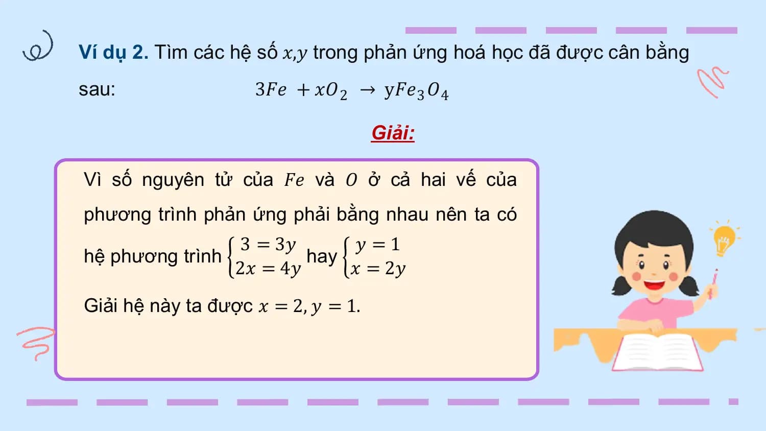 Ví dụ 2. Tìm các hệ số 𝑥,𝑦 trong phản ứng hoá học đã được cân bằng
sau: 3𝐹𝑒 + 𝑥𝑂 2 → у𝐹𝑒3 𝑂4

 Giải:

Vì số nguyên tử của 𝐹𝑒 và 𝑂 ở cả hai vế của
phương trình phản ứng phải bằng nhau nên ta có
 3 = 3𝑦 𝑦 =1
hệ phương trình hay
 2𝑥 = 4𝑦 𝑥 = 2𝑦
Giải hệ này ta được 𝑥 = 2, 𝑦 = 1.