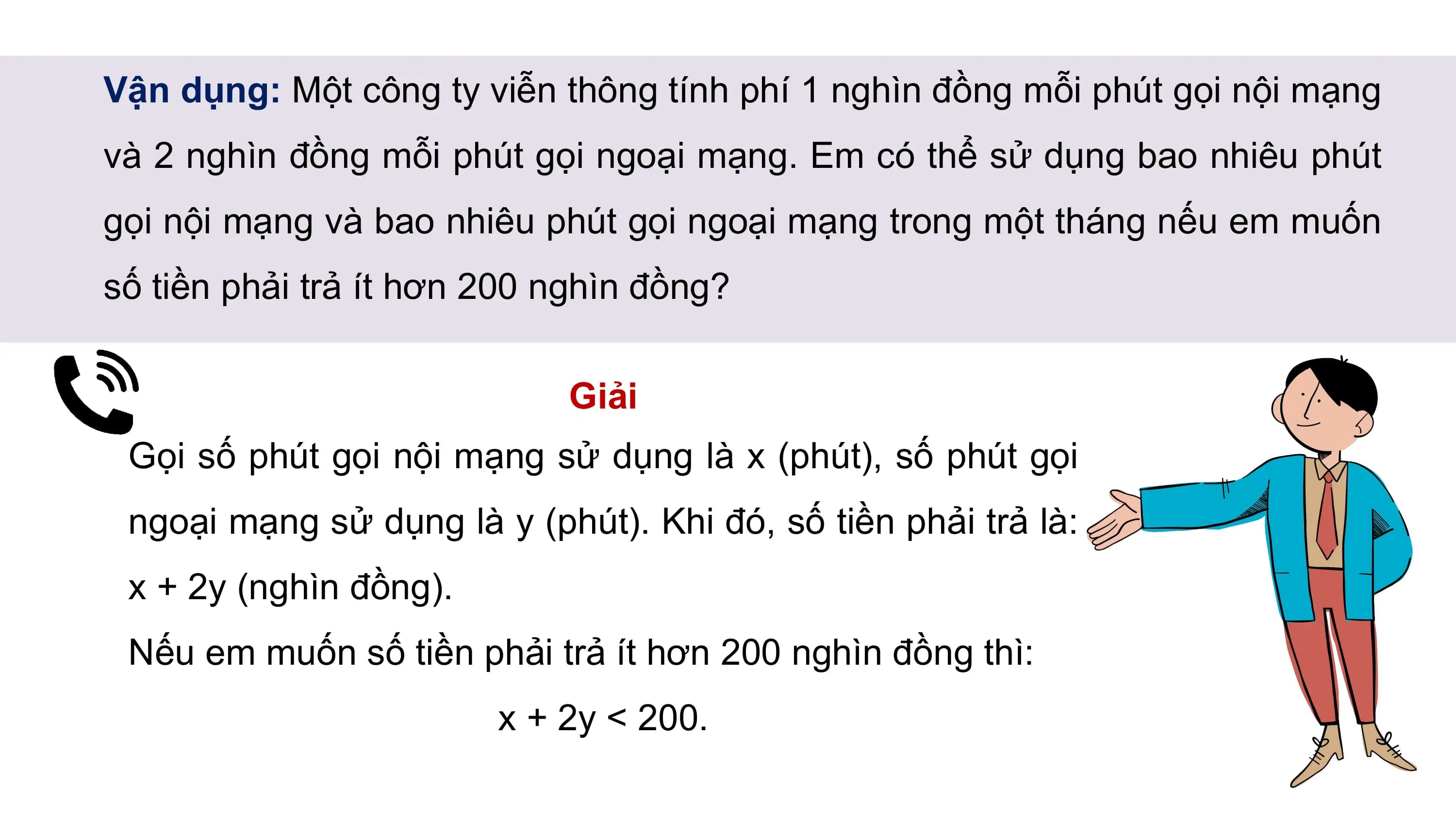 Vận dụng: Một công ty viễn thông tính phí 1 nghìn đồng mỗi phút gọi nội mạng
và 2 nghìn đồng mỗi phút gọi ngoại mạng. Em có thể sử dụng bao nhiêu phút
gọi nội mạng và bao nhiêu phút gọi ngoại mạng trong một tháng nếu em muốn
số tiền phải trả ít hơn 200 nghìn đồng?
Giải
Gọi số phút gọi nội mạng sử dụng là x (phút), số phút gọi
ngoại mạng sử dụng là y (phút). Khi đó, số tiền phải trả là:
x + 2y (nghìn đồng).
Nếu em muốn số tiền phải trả ít hơn 200 nghìn đồng thì:
x + 2y < 200.