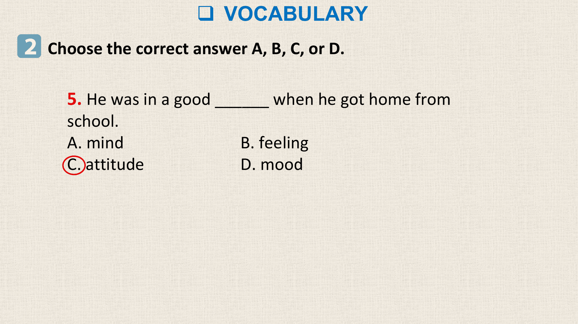 q VOCABULARY
2 Choose the correct answer A, B, C, or D.

 5. He was in a good ______ when he got home from
 school.
 A. mind B. feeling
 C. attitude D. mood