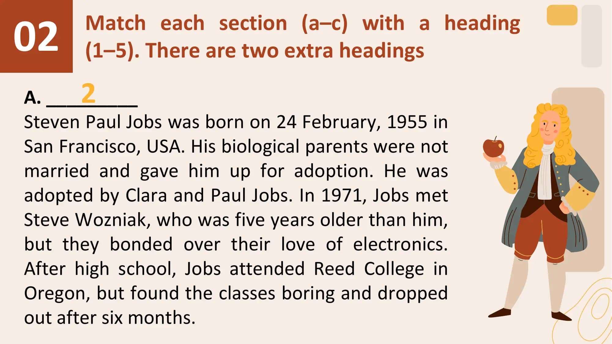 02 Match each section (a–c) with a heading
 (1–5). There are two extra headings
 2
A. _________
Steven Paul Jobs was born on 24 February, 1955 in
San Francisco, USA. His biological parents were not
married and gave him up for adoption. He was
adopted by Clara and Paul Jobs. In 1971, Jobs met
Steve Wozniak, who was five years older than him,
but they bonded over their love of electronics.
After high school, Jobs attended Reed College in
Oregon, but found the classes boring and dropped
out after six months.