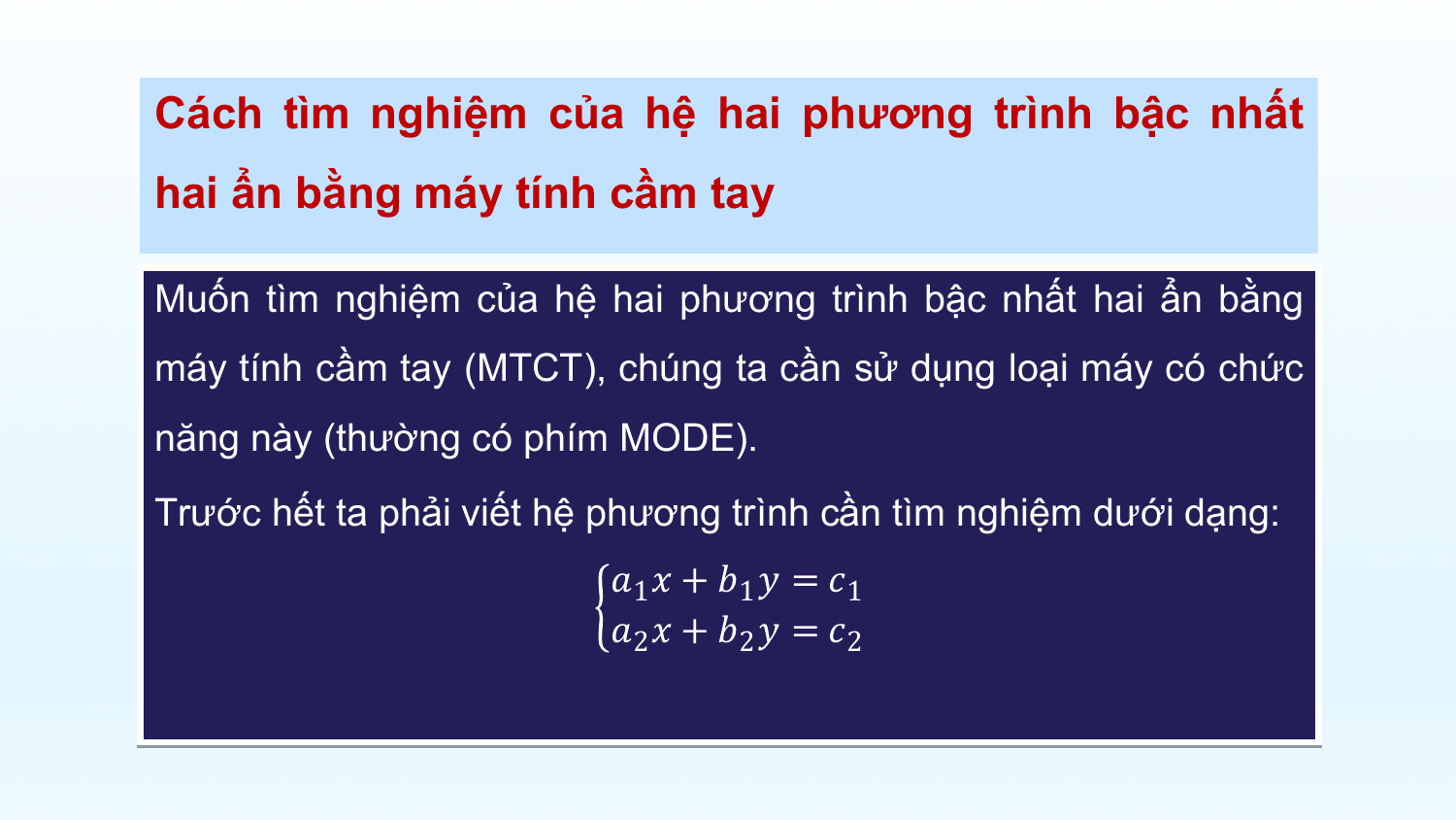 Cách tìm nghiệm của hệ hai phương trình bậc nhất
hai ẩn bằng máy tính cầm tay

Muốn tìm nghiệm của hệ hai phương trình bậc nhất hai ẩn bằng
máy tính cầm tay (MTCT), chúng ta cần sử dụng loại máy có chức
năng này (thường có phím MODE).
Trước hết ta phải viết hệ phương trình cần tìm nghiệm dưới dạng:
 ?1 ? + ?1 ? = ?1
 ?2 ? + ?2 ? = ?2
