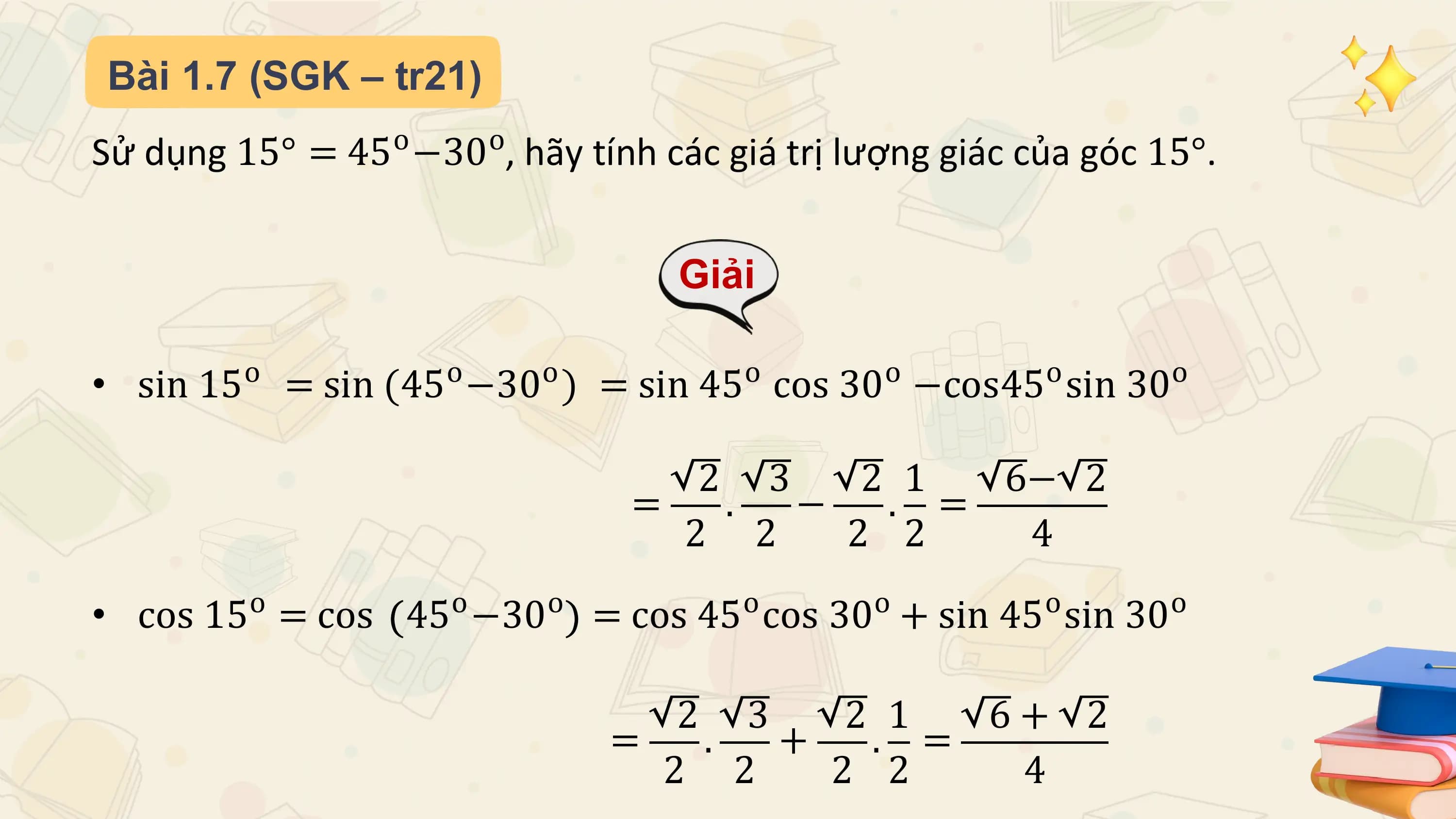 Bài 1.7 (SGK – tr21)
Sử dụng 15° = 45o −30o, hãy tính các giá trị lượng giác của góc 15°.

 Giải

 o o o o o o o
• sin 15 = sin (45 −30 ) = sin 45 cos 30 −cos45 sin 30

 2 3 2 1 6− 2
 = . − . =
 2 2 2 2 4
 o o o o o o o
• cos 15 = cos 45 −30 = cos 45 cos 30 + sin 45 sin 30

 2 3 2 1 6+ 2
 = . + . =
 2 2 2 2 4