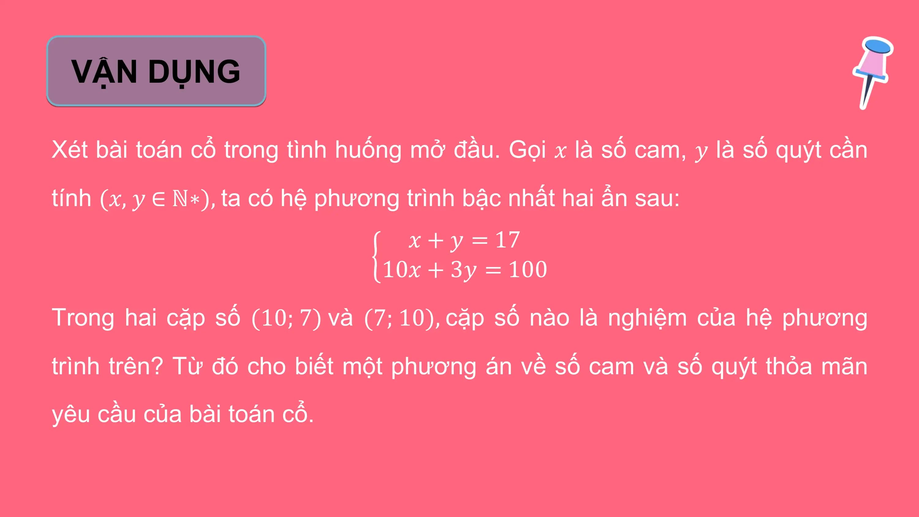VẬN DỤNG

Xét bài toán cổ trong tình huống mở đầu. Gọi 𝑥 là số cam, 𝑦 là số quýt cần
tính (𝑥, 𝑦 ∈ ℕ∗), ta có hệ phương trình bậc nhất hai ẩn sau:
 𝑥 + 𝑦 = 17
 10𝑥 + 3𝑦 = 100
Trong hai cặp số (10; 7) và (7; 10), cặp số nào là nghiệm của hệ phương
trình trên? Từ đó cho biết một phương án về số cam và số quýt thỏa mãn
yêu cầu của bài toán cổ.