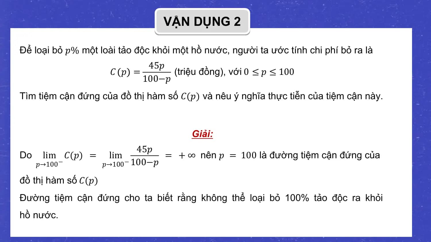 VẬN DỤNG 2

Để loại bỏ 𝑝% một loài tảo độc khỏi một hồ nước, người ta ước tính chi phí bỏ ra là
 45𝑝
 𝐶 𝑝 = (triệu đồng), với 0 ≤ 𝑝 ≤ 100
 100−𝑝
Tìm tiệm cận đứng của đồ thị hàm số 𝐶(𝑝) và nêu ý nghĩa thực tiễn của tiệm cận này.

 Giải:
 45𝑝
Do lim 𝐶(𝑝) = lim = + ∞ nên 𝑝 = 100 là đường tiệm cận đứng của
 𝑝→100 − 𝑝→100 − 100−𝑝

đồ thị hàm số 𝐶(𝑝)
Đường tiệm cận đứng cho ta biết rằng không thể loại bỏ 100% tảo độc ra khỏi
hồ nước.