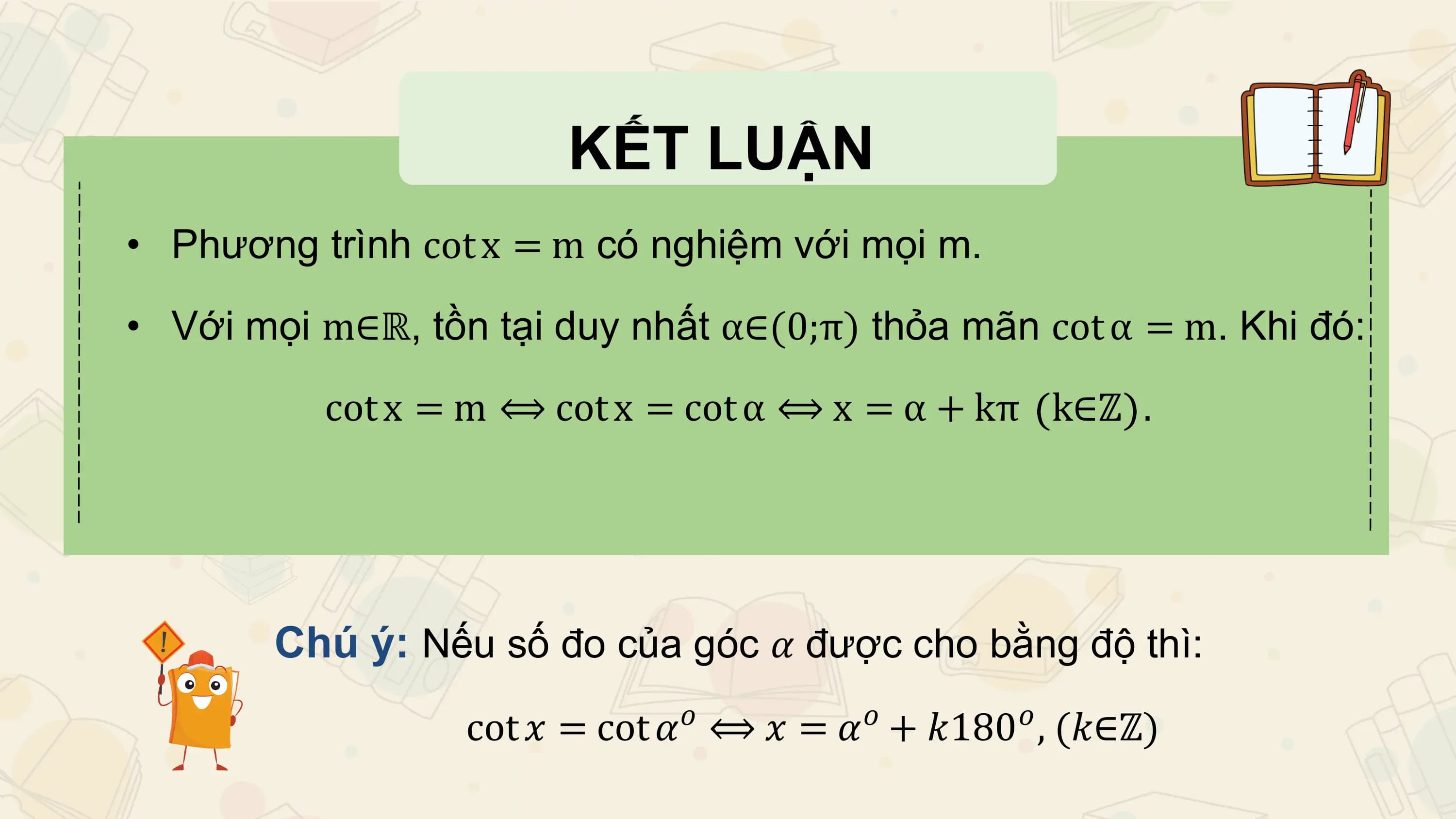 KẾT LUẬN
• Phương trình cot x = m có nghiệm với mọi m.

• Với mọi m∈ℝ, tồn tại duy nhất α∈(0;π) thỏa mãn cot α = m. Khi đó:

 cot x = m ⟺ cot x = cot α ⟺ x = α + kπ k∈ℤ .

 Chú ý: Nếu số đo của góc 𝛼 được cho bằng độ thì:
 𝑜 𝑜 𝑜
 cot 𝑥 = cot 𝛼 ⟺ 𝑥 = 𝛼 + 𝑘180 , (𝑘∈ℤ)
