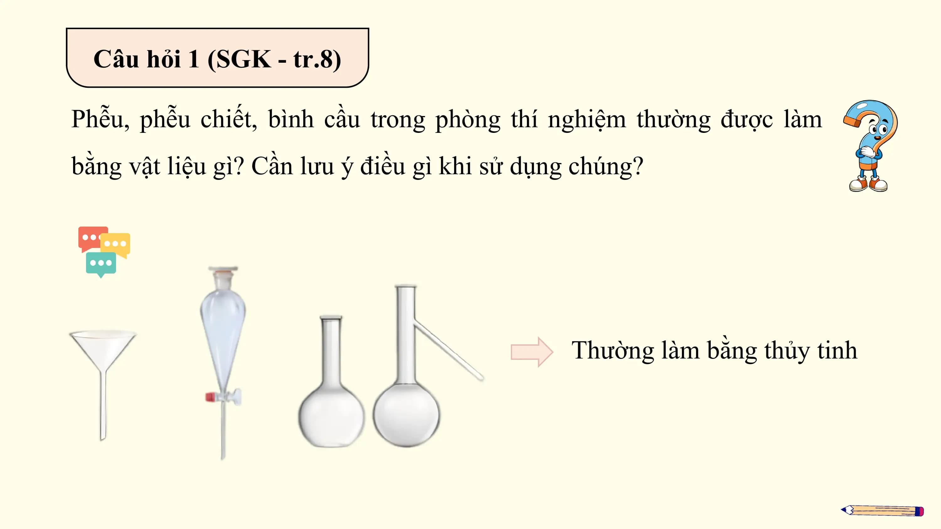 Câu hỏi 1 (SGK - tr.8)

Phễu, phễu chiết, bình cầu trong phòng thí nghiệm thường được làm
bằng vật liệu gì? Cần lưu ý điều gì khi sử dụng chúng?

 Thường làm bằng thủy tinh