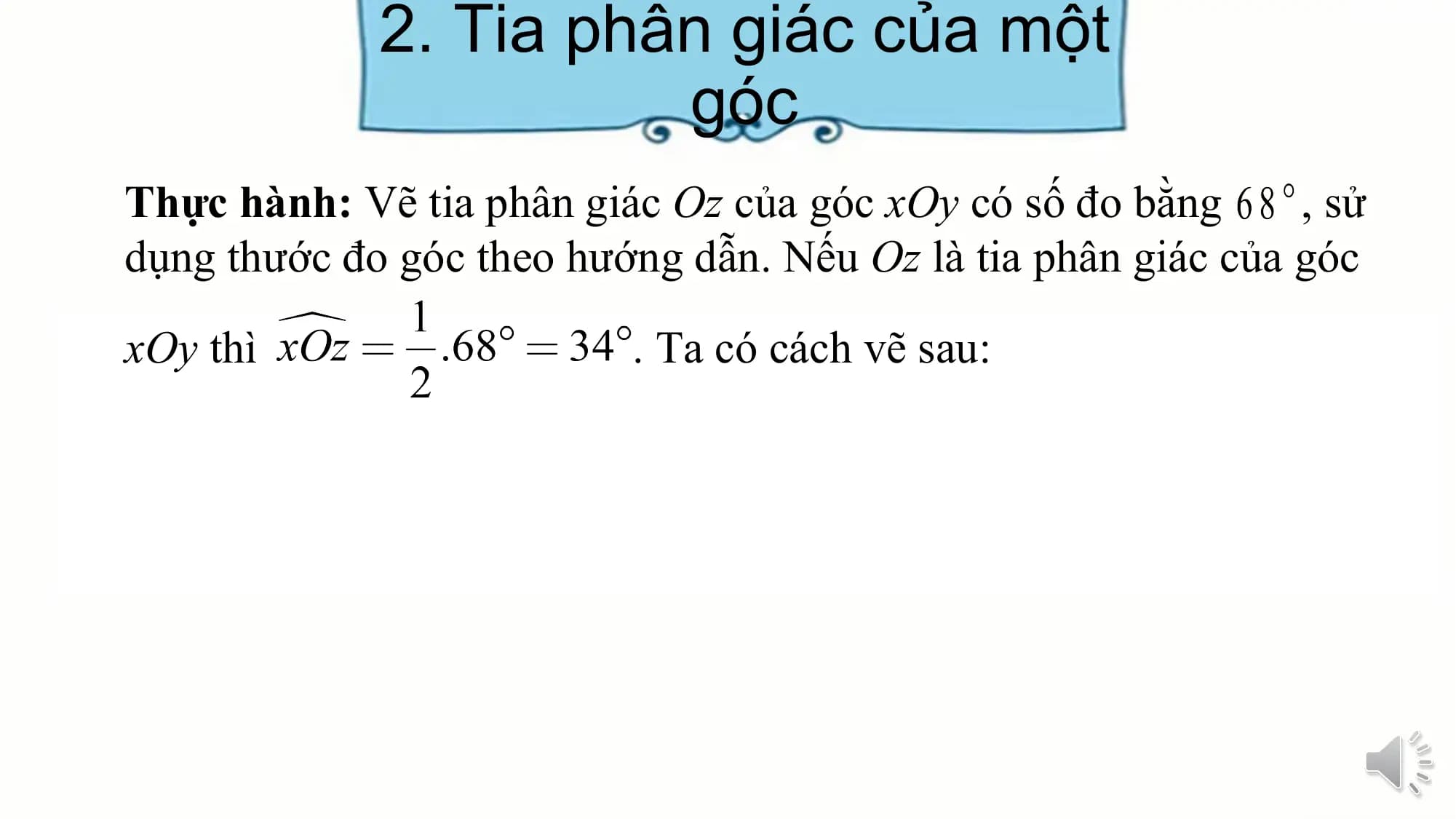 2. Tia phân giác của một
 góc
Thực hành: Vẽ tia phân giác Oz của góc xOy có số đo bằng , sử
dụng thước đo góc theo hướng dẫn. Nếu Oz là tia phân giác của góc

xOy thì . Ta có cách vẽ sau: