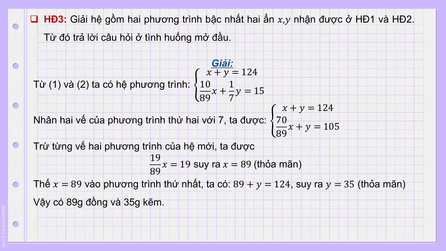 q HĐ3: Giải hệ gồm hai phương trình bậc nhất hai ẩn ?,? nhận được ở HĐ1 và HĐ2.
 Từ đó trả lời câu hỏi ở tình huống mở đầu.

 Giải:
 ? + ? = 124
Từ (1) và (2) ta có hệ phương trình: 10 1
 ? + ? = 15
 89 7
 ? + ? = 124
Nhân hai vế của phương trình thứ hai với 7, ta được: 70
 ? + ? = 105
 89
Trừ từng vế hai phương trình của hệ mới, ta được
 19
 ? = 19 suy ra ? = 89 (thỏa mãn)
 89
Thế ? = 89 vào phương trình thứ nhất, ta có: 89 + ? = 124, suy ra ? = 35 (thỏa mãn)
Vậy có 89g đồng và 35g kẽm.