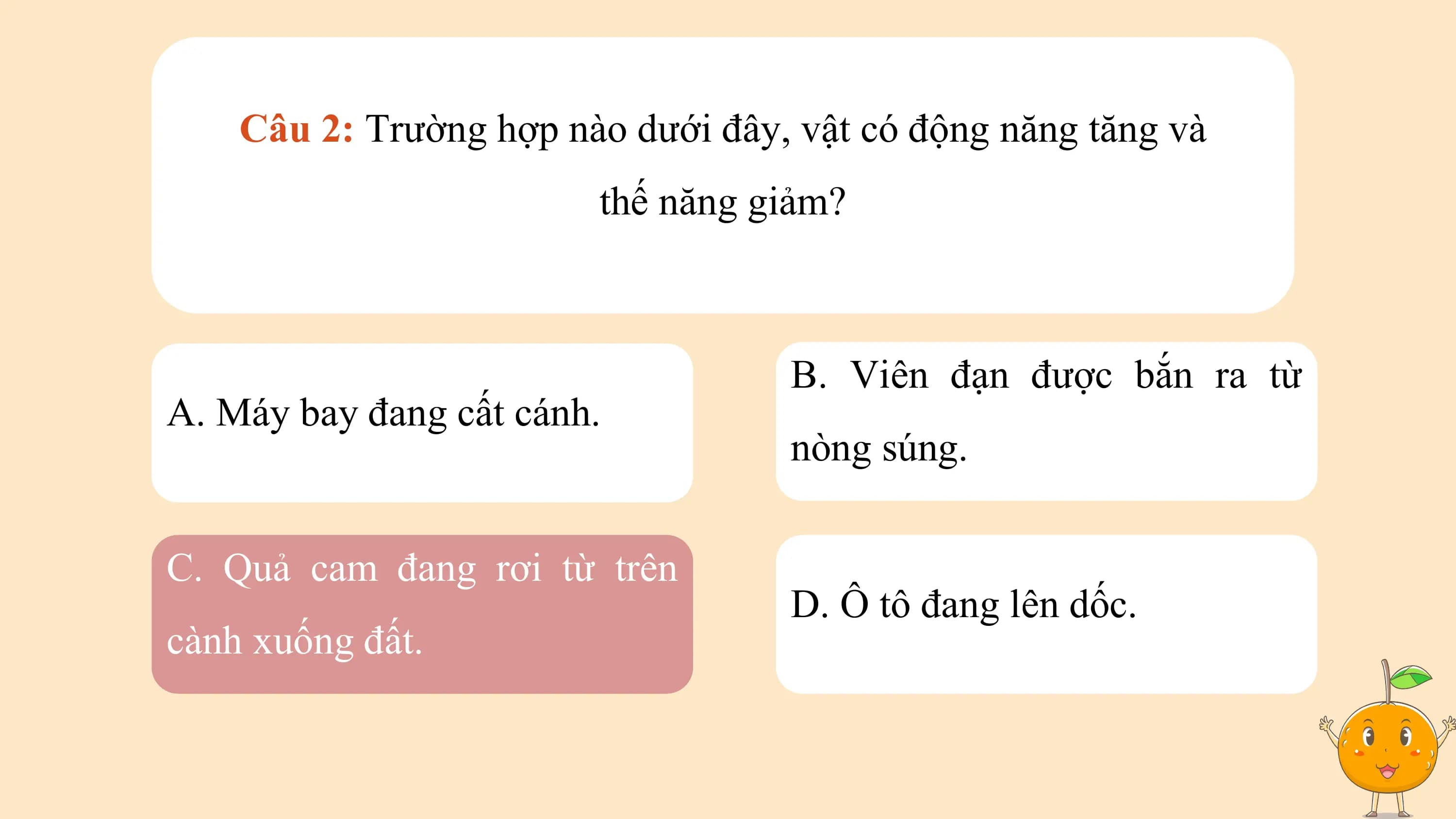 Câu 2: Trường hợp nào dưới đây, vật có động năng tăng và
 thế năng giảm?

 B. Viên đạn được bắn ra từ
A. Máy bay đang cất cánh.
 nòng súng.

C. Quả cam đang rơi từ trên
 D. Ô tô đang lên dốc.
cành xuống đất.