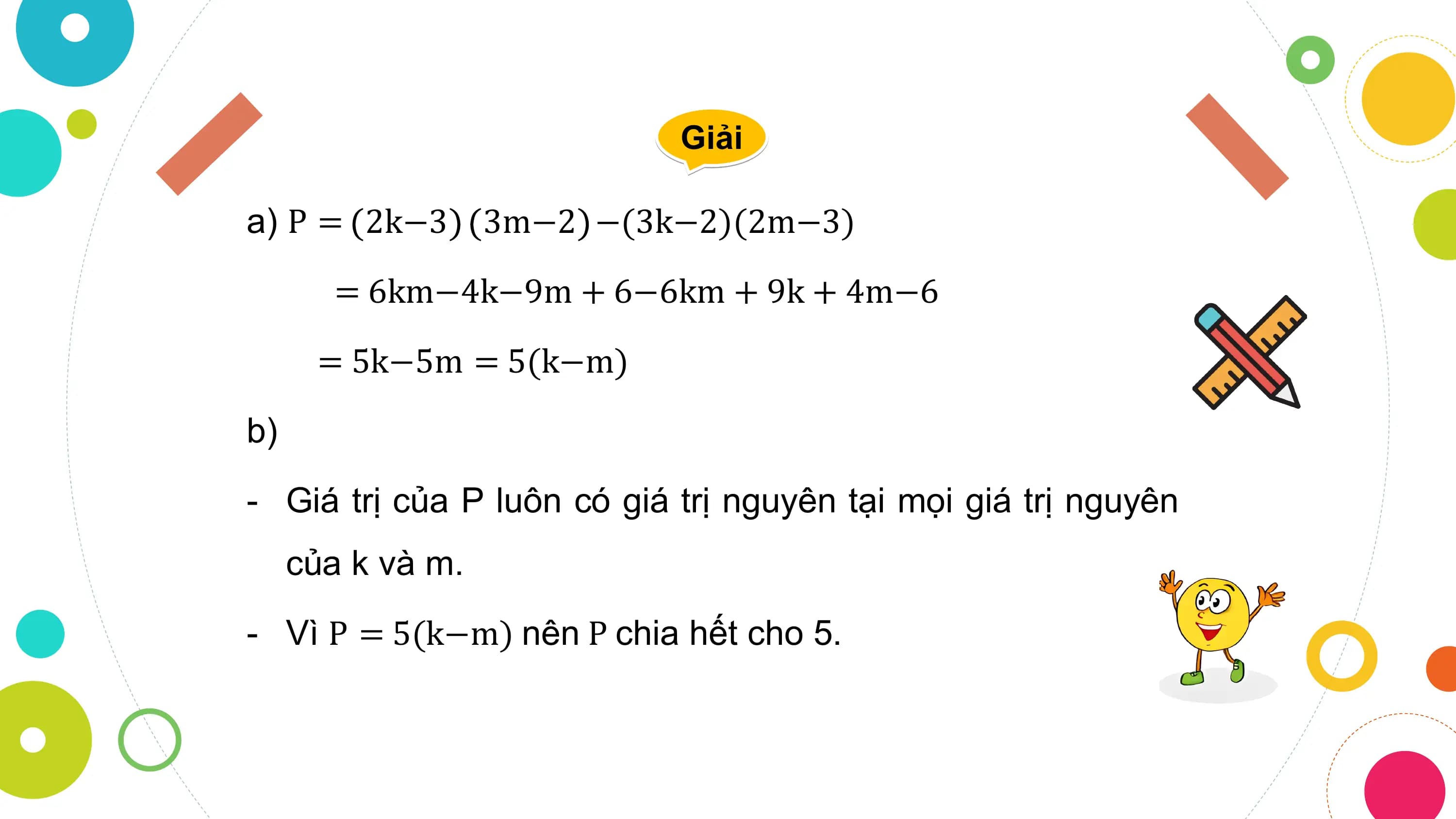 Giải

a) P = 2k−3 3m−2 −(3k−2)(2m−3)

 = 6km−4k−9m + 6−6km + 9k + 4m−6
 = 5k−5m = 5(k−m)

b)
- Giá trị của P luôn có giá trị nguyên tại mọi giá trị nguyên
 của k và m.
- Vì P = 5(k−m) nên P chia hết cho 5.